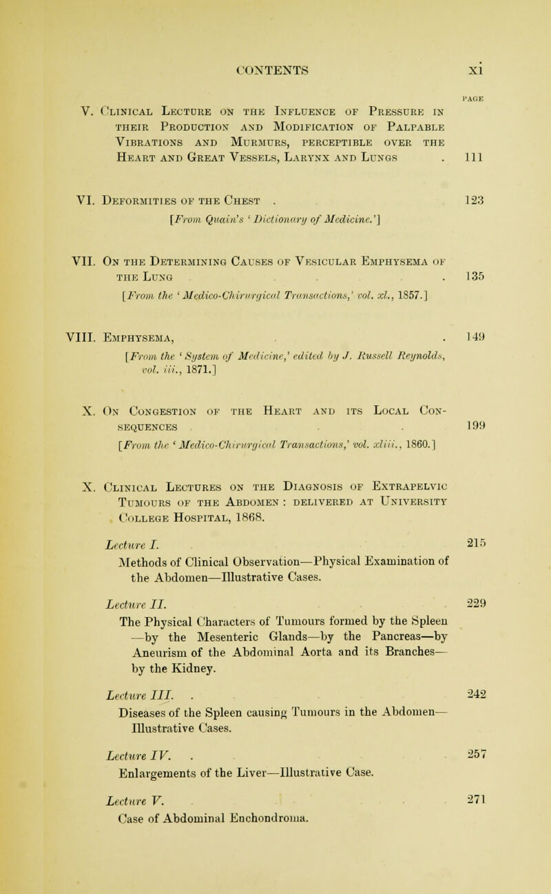 I'AGE V. Clinical Lectore on the Influence of Pressure in THEIR Production and Modification of Palpable Vibrations and Murmurs, perceptible over the Heart and Great Vessels, Larynx AND Lungs . Ill VI. Deformities of the Chest . ] 23 [Frm7i Quaiii's ' Uictionarij of Medicine.'] VII. On the Determining Causes of Vesicular Emphysema m- THE Lung . 135 [From the ' jHedico-Chirnrrjicol Tnmsoctionn,' col. xl., 1S57.] VIII. Emphysema, .149 [From the ' Si/stem of Medicine,' edited bi/,/. liussell Reynolds, vol. Hi., 1871.] X. On Congestion of the Heart and its Local Con- sequences .199 [From the ' Medico-Chirurgierd Transactions,' vol. xliii., I860.] X. Clinical Lectures on the Diagnosis of Extrapelvic Tumours of the Abdomen : delivered at University College Hospital, 1868. Lecture I. 215 Methods of Clinical Observation—Physical Examination of the Abdomen—Illustrative Cases. ifcfwc II. 229 The Physical Characters of Tumours formed by the Spleen —by the Mesenteric Glands—by the Pancreas—by Aneurism of the Abdominal Aorta and its Branches— by the Kidney. Leeture III. . 242 Diseases of the Spleen causinj; Tumours in the Abdomen— Illustrative Cases. Lecture IV. . 257 Enlargements of the Liver—Illustrative Case. Lecture V. ■ 271 Case of Abdominal Enchondroma.