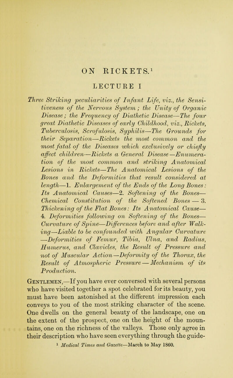 ON RICKETS.' LECTURE I Three Striking peculiarities of Infant Life, viz., the Sensi- tiveness of the Nervous System; the Unity of Organic Disease; the Frequency of Diathetic Disease—The four great Diathetic Diseases of early Childhood, viz., Rickets, Tuberculosis, Scrofulosis, Syphilis—Tlie Grounds for their Separation—-Rickets the most common and the Tnost fatal of the Diseases which exclusively or chiefly affect children—Rickets a General Disease—Enumera- tion of the inost common and striking Anatomical Lesions in Rickets—The Anatomical Lesions of the Bones and the Deformities that residt considered at length—1. Enlargement of the Ends of tlie Long Bones: Its Anatomical Causes—2. Softening of the Bones— Chemical Constitution of the Softened Bones — 3. Thickening of the Flat Bones: Its Anatomical Cause— 4. Deformities following on Softening of the Bones— Curvature of Spine—Differences before and after Walk- ing—Liable to be confounded with Angular Curvature —Deformities of Femur, Tibia, Ulna, and Radius, Humerus, and Clavicles, the Result of Pressure and not of Muscular Action—Deformity of the Thorax, the Result of Atmospheric Pressure — Mechanism of its Production. Gentlemen,—If you have ever conversed with several persons who have visited together a spot celebrated for its beauty, you must have been astonished at the different impression each conveys to you of the most striking character of the scene. One dwells on the general beauty of the landscape, one on the extent of the prospect, one on the height of the moun- tains, one on the richness of the valleys. Those only agree in their description who have seen everything through the guide-