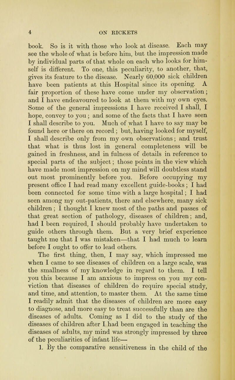 book. So is it with those who look at disease. Each may see the whole of what is before him, but the impression made by individual parts of that whole on each who looks for him- self is different. To one, this peculiarity, to another, that, gives its feature to the disease. Nearly 60,000 sick children have been patients at this Hospital since its opening. A fair proportion of these have come under my observation; and I have endeavoured to look at them with my own eyes. Some of the general impressions I have received I shall, I hope, convey to you ; and some of the facts that I have seen I shall describe to you. Much of what I have to say may be found here or there on record ; but, having looked for myself, I shall describe only from my own observations; and trust that what is thus lost in general completeness will be gained in freshness, and in fulness of details in reference to special parts of the subject; those points in the view which have made most impression on my mind will doubtless stand out most prominently before you. Before occupying my present office I had read many excellent guide-books ; I had been connected for some time with a large hospital; I had seen among my out-patients, there and elsewhere, many sick children; I thought I knew most of the paths and passes of that great section of pathology, diseases of children; and, had I been required, I should probably have undertaken to guide others through them. But a very brief experience taught me that I was mistaken—that I had much to learn before I oucrht to offer to lead others. The first thing, then, I may say, which impressed me when I came to see diseases of children on a large scale, was the smallness of my knowledge in regard to them. I tell you this because I am anxious to impress on you my con- viction that diseases of children do require special study, and time, and attention, to master them. At the same time I readily admit that the diseases of children are more easy to diagnose, and more easy to treat successfully than are the diseases of adults. Coming as I did to the study of the diseases of children after I had been engaged in teaching the diseases of adults, my mind was strongly impressed by three of the pecuharities of infant life— 1. By the comparative sensitiveness in the child of the