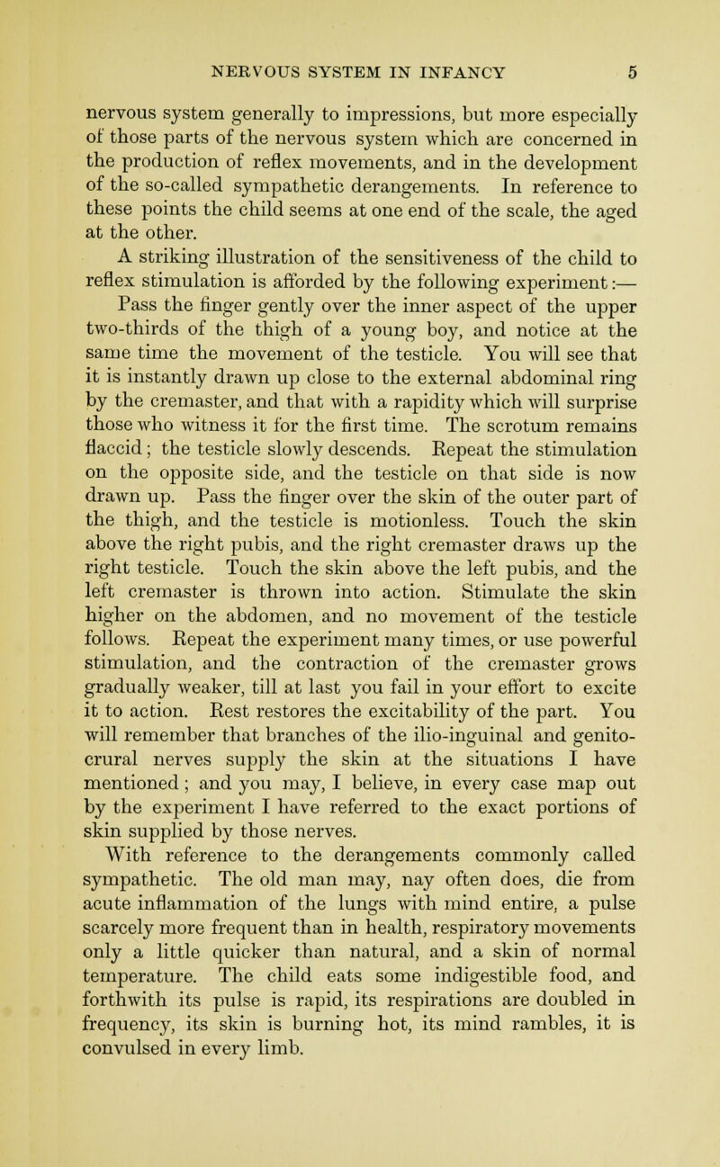 nervous system generally to impressions, but more especially of those parts of the nervous system which are concerned in the production of reflex movements, and in the development of the so-called sympathetic derangements. In reference to these points the child seems at one end of the scale, the aged at the other. A striking illustration of the sensitiveness of the child to reflex stimulation is afforded by the following experiment:— Pass the finger gently over the inner aspect of the upper two-thirds of the thigh of a young boy, and notice at the same time the movement of the testicle. You will see that it is instantly drawn up close to the external abdominal ring by the cremaster, and that with a rapidity which will surprise those who witness it for the first time. The scrotum remains flaccid; the testicle slowly descends. Repeat the stimulation on the opposite side, and the testicle on that side is now drawn up. Pass the finger over the skin of the outer part of the thigh, and the testicle is motionless. Touch the skin above the right pubis, and the right cremaster draws up the right testicle. Touch the skin above the left pubis, and the left cremaster is thrown into action. Stimulate the skin higher on the abdomen, and no movement of the testicle follows. Repeat the experiment many times, or use powerful stimulation, and the contraction of the cremaster grows gradually weaker, till at last you fail in your effort to excite it to action. Rest restores the excitability of the part. You will remember that branches of the ilio-inguinal and genito- crural nerves supply the skin at the situations I have mentioned; and you may, I believe, in every case map out by the experiment I have referred to the exact portions of skin supplied by those nerves. With reference to the derangements commonly called sympathetic. The old man may, nay often does, die from acute inflammation of the lungs with mind entire, a pulse scarcely more frequent than in health, respiratory movements only a little quicker than natural, and a skin of normal temperature. The child eats some indigestible food, and forthwith its pulse is rapid, its respirations are doubled in frequency, its skin is burning hot, its mind rambles, it is convulsed in every limb.
