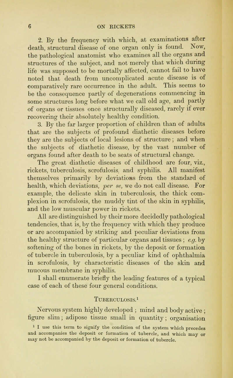 2. By the frequency with which, at examinations after death, structural disease of one organ only is found. Now, the pathological anatomist who examines all the organs and structures of the subject, and not merely that which during life was supposed to be mortally affected, cannot fail to have noted that death from uncomplicated acute disease is of comparatively rare occurrence in the adult. This seems to be the consequence partly of degenerations commencing in some structures long before Avhat we call old age, and partly of organs or tissues once structurally diseased, rarely if ever recovering their absolutely healthy condition. 3. By the far larger proportion of children than of adults that are the subjects of profound diathetic diseases before they are the subjects of local lesions of structure ; and when the subjects of diathetic disease, by the vast number of organs found after death to be seats of structural change. The great diathetic diseases of childhood are four, viz., rickets, tuberculosis, scrofulosis. and syphilis. All manifest themselves primarily by deviations from the standard of health, which deviations, per se, we do not call disease. For example, the delicate skin in tuberculosis, the thick com- plexion in scrofulosis, the muddy tint of the skin in syphilis, and the low muscular power in rickets. All are distinguished by their more decidedly pathological tendencies, that is, by the frequency with which they produce or are accompanied by striking and peculiar deviations from the healthy structure of particular organs and tissues ; e.g. by softening of the bones in rickets, by the deposit or formation of tubercle in tuberculosis, by a peculiar kind of ophthalmia in scrofulosis, by characteristic diseases of the skin and mucous membrane in syphilis. I shall enumerate briefly the leading features of a typical case of each of these four general conditions. Tuberculosis.! Nervous system highly developed ; mind and body active ; figure slim; adipose tissue small in quantity; organisation ^ I use this term to signify the condition of the system which precedes and accompanies the deposit or formation of tubercle, and whicli may or may not be accompanied by the deposit or formation of tubercle.