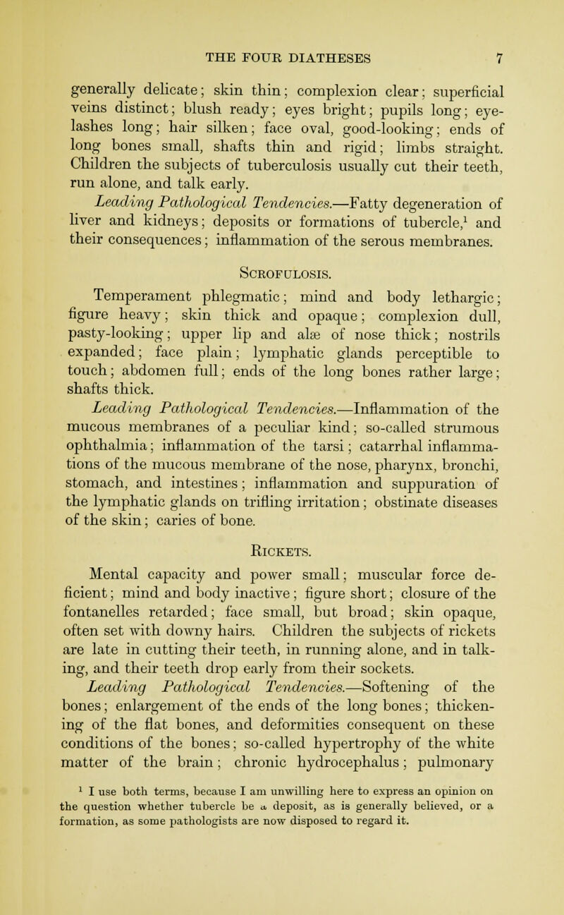 generally delicate; skin thin; complexion clear; superficial veins distinct; blush ready; eyes bright; pupils long; eye- lashes long; hair silken; face oval, good-looking; ends of long bones small, shafts thin and rigid; limbs straight. Children the subjects of tuberculosis usually cut their teeth, run alone, and talk early. Leading Pathological Tendencies.—Fatty degeneration of liver and kidneys; deposits or formations of tubercle,^ and their consequences; inflammation of the serous membranes. SCROFULOSIS. Temperament phlegmatic; mind and body lethargic; figure heavy; skin thick and opaque; complexion dull, pasty-looking; upjDer lip and alse of nose thick; nostrils expanded; face plain; lymphatic glands perceptible to touch; abdomen full; ends of the long bones rather large; shafts thick. Leading Pathological Tendencies.—Inflammation of the mucous membranes of a peculiar Idnd; so-called strumous ophthalmia; inflammation of the tarsi; catarrhal inflamma- tions of the mucous membrane of the nose, pharynx, bronchi, stomach, and intestines; inflammation and suppuration of the lymphatic glands on trifling irritation; obstinate diseases of the skin; caries of bone. KiCKETS. Mental capacity and power small; muscular force de- ficient ; mind and body inactive; figure short; closure of the fontanelles retarded; face small, but broad; skin opaque, often set with downy hairs. Children the subjects of rickets are late in cutting their teeth, in running alone, and in talk- ing, and their teeth drop early from their sockets. Leading Pathological Tendencies.—Softening of the bones; enlargement of the ends of the long bones; thicken- ing of the flat bones, and deformities consequent on these conditions of the bones; so-called hypertrophy of the white matter of the brain; chronic hydrocephalus; pulmonary 1 I use both terms, because I am unwilling here to express an opinion on the question whether tubercle be a, deposit, as is generally believed, or a formation, as some pathologists are now disposed to regard it.