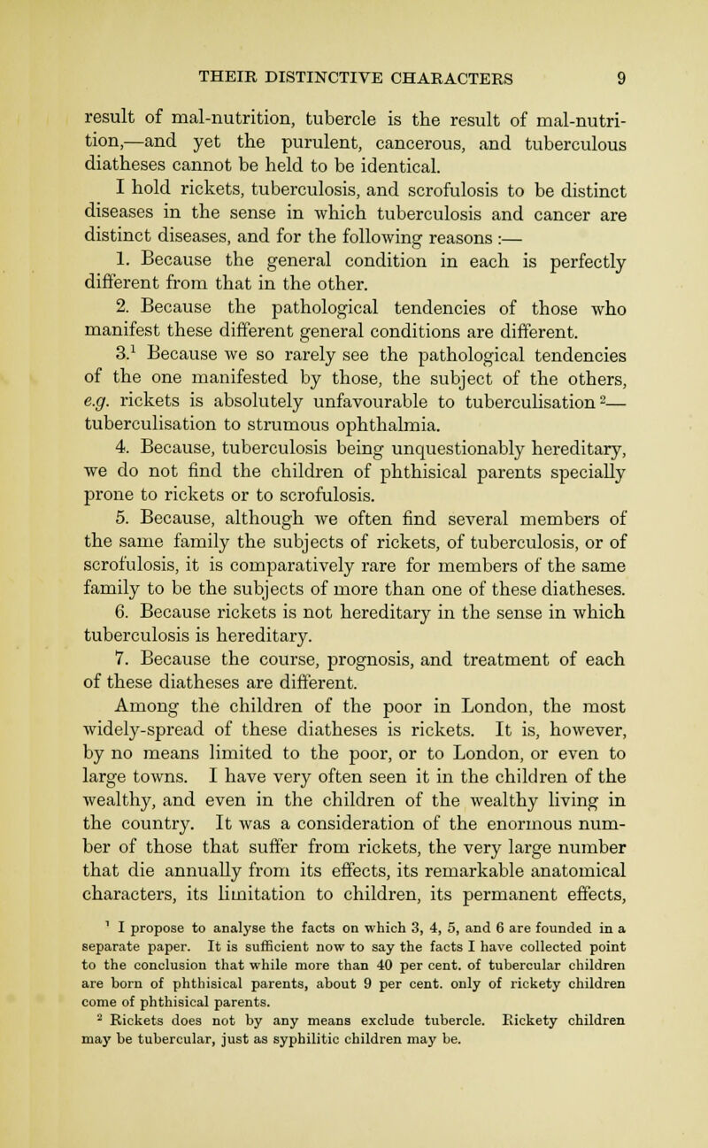 result of mal-nutrition, tubercle is the result of mal-nutri- tion,—and yet the purulent, cancerous, and tuberculous diatheses cannot be held to be identical. I hold rickets, tuberculosis, and scrofulosis to be distinct diseases in the sense in which tuberculosis and cancer are distinct diseases, and for the followinsr reasons •— 1. Because the general condition in each is perfectly different from that in the other. 2. Because the pathological tendencies of those who manifest these different general conditions are different. 3.^ Because we so rarely see the pathological tendencies of the one manifested by those, the subject of the others, e.g. rickets is absolutely unfavourable to tuberculisation ^— tuberculisation to strumous ophthalmia. 4. Because, tuberculosis being unquestionably hereditary, we do not find the children of phthisical parents specially prone to rickets or to scrofulosis. 5. Because, although we often find several members of the same family the subjects of rickets, of tuberculosis, or of scrofulosis, it is comparatively rare for members of the same family to be the subjects of more than one of these diatheses. 6. Because rickets is not hereditary in the sense in which tuberculosis is hereditary. 7. Because the course, prognosis, and treatment of each of these diatheses are different. Among the children of the poor in London, the most widely-spread of these diatheses is rickets. It is, however, by no means limited to the poor, or to London, or even to large towns. I have very often seen it in the children of the wealthy, and even in the children of the wealthy living in the country. It was a consideration of the enormous num- ber of those that suffer from rickets, the very large number that die annually from its effects, its remarkable anatomical characters, its limitation to children, its permanent effects, ' I propose to analyse the facts on which 3, 4, 5, and 6 are founded in a separate paper. It is sufficient now to say the facts I have collected point to the conclusion that while more than 40 per cent, of tubercular children are born of phthisical parents, about 9 per cent, only of rickety children come of phthisical parents. Rickets does not by any means exclude tubercle. Rickety children may be tubercular, just as syphilitic children may be.
