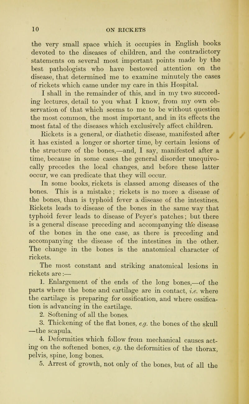 the very small space which it occupies in English books devoted to the diseases of children, and the contradictory statements on several most important points made by the best pathologists who have bestowed attention on the disease, that determined me to examine minutely the cases of rickets which came under my care in this Hospital. I shall in the remainder of this, and in my two succeed- ing lectures, detail to you what I know, from my own ob- servation of that which seems to me to be without question the most common, the most important, and in its effects the most fatal of the diseases which exclusively affect children. Rickets is a general, or diathetic disease, manifested after it has existed a longer or shorter time, by certain lesions of the structure of the bones,—and, I say, manifested after a time, because in some cases the general disoi'der unequivo- cally jjrecedes the local changes, and before these latter occur, we can predicate that they will occur. In some books, rickets is classed among diseases of the bones. This is a mistake; rickets is no more a disease of the bones, than is typhoid fever a disease of the intestines. Rickets leads to disease of the bones in the same way that typhoid fever leads to disease of Peyer's patches; but there is a general disease preceding and accompanying the disease of the bones in the one case, as there is preceding and accompanying the disease of the intestines in the other. The change in the bones is the anatomical character of rickets. The most constant and striking anatomical lesions in rickets are:— 1. Enlargement of the ends of the long bones,—of the parts where the bone and cartilage are in contact, i.e. where the cartilage is preparing for ossification, and where ossifica- tion is advancing in the cartilagre. 2. Softening of all the bones. 3. Thickening of the flat bones, e.ff. the bones of the skull —the scapula. 4. Deformities which follow from mechanical causes act- ing on the softened bones, e.g. the deformities of the thorax, pelvis, spine, long bones. 5. Arrest of growth, not only of the bones, but of all the