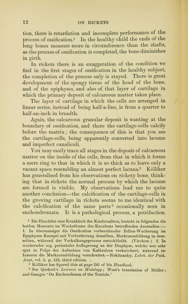 tion, there is retardation and incomplete performance of the process of ossification.^ In the healthy child the ends of the long bones measure more in circumference than the shafts, as the process of ossification is completed, the bone diminishes in girth. In rickets there is an exasforeration of the condition we find in the first stages of ossification in the healthy subject, the completion of the jjrocess only is stayed. There is great development of the spongy tissue of the head of the bone, and of the epiphyses, and also of that layer of cartilage in which the primary deposit of calcareous matter takes place. The layer of cartilage in which the cells are arranged in linear series, instead of being half-a-line, is from a quarter to half-an-inch in breadth. Again, the calcareous granular deposit is wanting at the boundary of ossification, and there the cartilage-cells calcify before the matrix; the consequence of this is that you see the cartilage-cells, being apparently converted into lacunae and imperfect canaliculi. You may easily trace all stages in the deposit of calcareous matter on the inside of the cells, from that in which it forms a mere ring to that in which it is so thick as to leave only a vacant space resembling an almost perfect lacuna.^ Kolliker has generalised from his observations on rickety bone, think- ing that in rickets the normal process by which the lacunae are formed is visible. My observations lead me to quite another conclusion—the calcification of the cartilage-cells in the growing cartilage in rickets seems to me identical with the calcification of the same parts ^ occasionally seen in enchondromata. It is a pathological process, a petrifaction. ^ Die Rhachitis eine Krankheit des Kindersalters, besteht in folgeuden die beiden Moraente im Wachathume des Knochens betreffenden Aiiomalien :— 1. In ubermassiger die Ossification vorbereitender Zellen-Wucherung im Epiphysen Knorpel mit Verbreiterung desselben, Markraumbildung in dem- selben, wiihi-end der Verkalkungsprocess zuruckbleibt. (Virchow.) 2. In wuchernder sog. periostaler Auflagerung an der Diaphyse, welche nur sehr spat in Folge der Aufnahme von Kalksalzen verknochert, wiihrend im Inneren die Markraumbildung vorschreitet.—Rokitansky, Lehrb. der Path. Anat, vol. ii. p. 135, third edition. - Kolliker has figured this at page 241 of his Handbook. ^ See Quekett's Lectures on Histology; West's translation of Miiller ; and Gamgee ' On Enchondroma of the Testicle.'