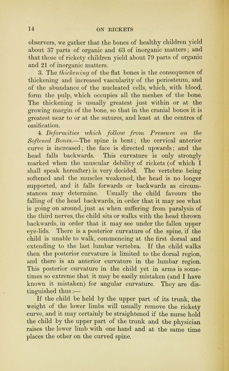 observers, we gather that the bones of healthy children yield about 37 parts of organic and 63 of inorganic matters; and that those of rickety children yield about 79 parts of organic and 21 of inorganic matters. 3. The thickening of the fiat bones is the consequence of thickening and increased vascularity of the periosteum, and of the abundance of the nucleated cells, which, with blood, form the pulp, which occupies all the meshes of the bone. The thickening is usually greatest just within or at the growing margin of the bone, so that in the cranial bones it is greatest near to or at the sutures, and least at the centres of ossification. 4. Deformities which folloiv from Pressure on the Softened Bones.—The spine is bent; the cervical anterior curve is increased; the face is directed upwards; and the head falls backwards. This curvature is only strongly marked when the muscular debility of rickets (of which I shall speak hereafter) is very decided. The vertebrae being softened and the muscles weakened, the head is no longer supported, and it falls forwards or backwards as circum- stances may determine. Usually the child favours the falling of the head backwards, in order that it may see what is going on around, just as when suffering from paralysis of the third nerves, the child sits or walks with the head thrown backwards, in order that it may see under the fallen upper eye-lids. There is a posterior curvature of the spine, if the child is unable to walk, commencing at the first dorsal and extending to the last lumbar vertebra. If the child walks then the posterior curvature is limited to the dorsal region, and there is an anterior curvature in the lumbar region. This posterior curvature in the child yet in arms is some- times so extreme that it may be easily mistaken (and I have known it mistaken) for angular curvature. They are dis- tinguished thus:— If the child be held by the upper part of its trunk, the weight of the lower limbs will usually remove the rickety curve, and it may certainly be straightened if the nurse hold the child by the upper part of the trunk and the physician raises the lower limb with one hand and at the same time places the other on the curved spine.