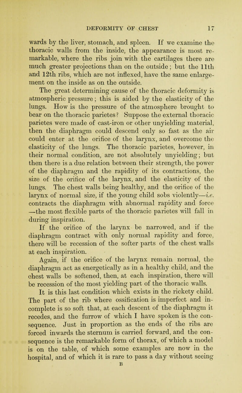 wards by the liver, stomach, and spleen. If we examine the thoracic walls from the inside, the appearance is most re- markable, where the ribs join with the cartilages there are much greater projections than on the outside ; but the 11th and 12th ribs, which are not inflexed, have the same enlarare- ment on the inside as on the outside. The great determining cause of the thoracic deformity is atmospheric pressure; this is aided by the elasticity of the lungs. How is the pressure of the atmosphere brought to bear on the thoracic parietes ? Suppose the external thoracic parietes were made of cast-iron or other unyielding material, then the diaphragm could descend only so fast as the air could enter at the orifice of the larynx, and overcome the elasticity of the lungs. The thoracic parietes, however, in their normal condition, are not absolutely unyielding; but then there is a due relation between their strength, the power of the diaphragm and the rapidity of its contractions, the size of the orifice of the larynx, and the elasticity of the lungs. The chest walls being healthy, and the orifice of the larynx of normal size, if the young child sobs violently—i.e. contracts the diaphragm with abnormal rapidity and force —the most flexible parts of the thoracic parietes will fall in during inspiration. If the orifice of the larynx be narrowed, and if the diaphragm contract with only normal rapidity and force, there will be recession of the softer parts of the chest walls at each inspiration. Again, if the orifice of the larynx remain normal, the diaphragm act as energetically as in a healthy child, and the chest walls be softened, then, at each inspiration, there will be recession of the most yielding part of the thoracic walls. It is this last condition which exists in the rickety child. The part of the rib where ossification is imperfect and in- complete is so soft that, at each descent of the diaphragm it recedes, and the furrow of which I have spoken is the con- sequence. Just in proportion as the ends of the ribs are forced inwards the sternum is carried forward, and the con- sequence is the remarkable form of thorax, of which a model is on the table, of which some examples are now in the hospital, and of which it is rare to pass a day without seeing