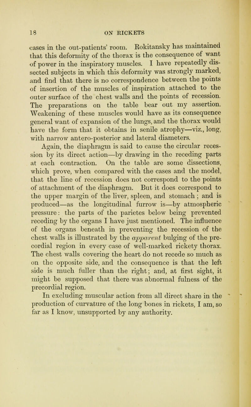 cases in the out-patients' room. Rokitansky has maintained that this deformity of the thorax is the consequence of want of power in the inspiratory muscles. I have repeatedly dis- sected subjects in which this deformity was strongly marked, and find that there is no correspondence between the points of insertion of the muscles of inspiration attached to the outer surface of the chest walls and the points of recession. The preparations on the table bear out my assertion. Weakening of these muscles would have as its consequence general want of expansion of the lungs, and the thorax would have the form that it obtains in senile atrophy—viz., long, with narrow antero-posterior and lateral diameters. Again, the diaphragm is said to cause the circular reces- sion by its direct action—by drawing in the receding parts at each contraction. On the table are some dissections, which prove, when compared with the cases and the model, that the line of recession does not correspond to the points of attachment of the diaphragm. But it does correspond to the upper margin of the liver, spleen, and stomach ; and is produced—as the longitudinal furrow is—by atmospheric pressure: the parts of the parietes below being prevented receding by the organs I have just mentioned. The influence of the organs beneath in preventing the recession of the chest walls is illustrated by the a2)parent bulging of the pre- cordial region in every case of well-marked rickety thorax. The chest walls covering the heart do not recede so much as on the opposite side, and the consequence is that the left side is much fuller than the right; and, at first sight, it might be supposed that there was abnormal fulness of the precordial region. In excluding muscular action from all direct share in the production of curvature of the long bones in rickets, I am, so far as I know, unsupported by any authority.