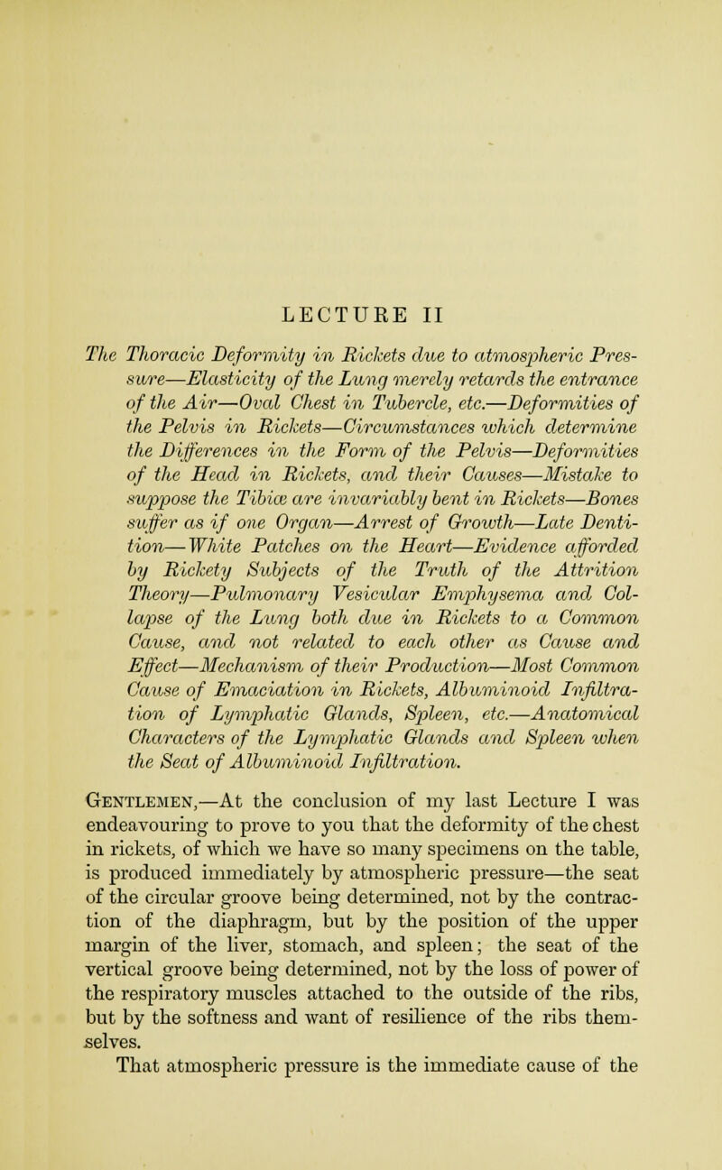 The Thoracic Deforinity in Rickets due to atonospheric Pres- sure—Elasticity of the Lung merely retards the entrance of the Ail—Oval Chest in Tubercle, etc.—Deformities of the Pelvis in Pickets—Circumstances which determine the Dijferences in the Form, of the Pelvis—Deformities of the Head in Rickets, and their Causes—Mistake to suppose the Tibice are invariably bent in Rickets—Bones suffer as if one Organ—Arrest of Growth—Late Denti- tion— White Patches on the Heart—Evidence afforded by Rickety Subjects of the Truth of the Attrition Theory—Pulmonary Vesicular Emphysema and Col- lapse of the Lting both due in Rickets to a ComTnon Cause, and not related to each other as Cause and Effect—Mechanism of their Production—Most Common Cause of Emaciation in Rickets, Albuminoid Infiltra- tion of Lymphcdic Glands, Spleen, etc.—Anatomical Characters of the Lymphatic Glands and Spleen when the Seat of Albuminoid Infiltration. Gentlemen,—At the conclusion of my last Lecture I was endeavouring to prove to you that the deformity of the chest in rickets, of which we have so many specimens on the table, is produced immediately by atmospheric pressure—the seat of the circular groove being determined, not by the contrac- tion of the diaphragm, but by the position of the upper margin of the liver, stomach, and spleen; the seat of the vertical groove being determined, not by the loss of power of the respiratory muscles attached to the outside of the ribs, but by the softness and want of resilience of the ribs them- selves. That atmospheric pressure is the immediate cause of the