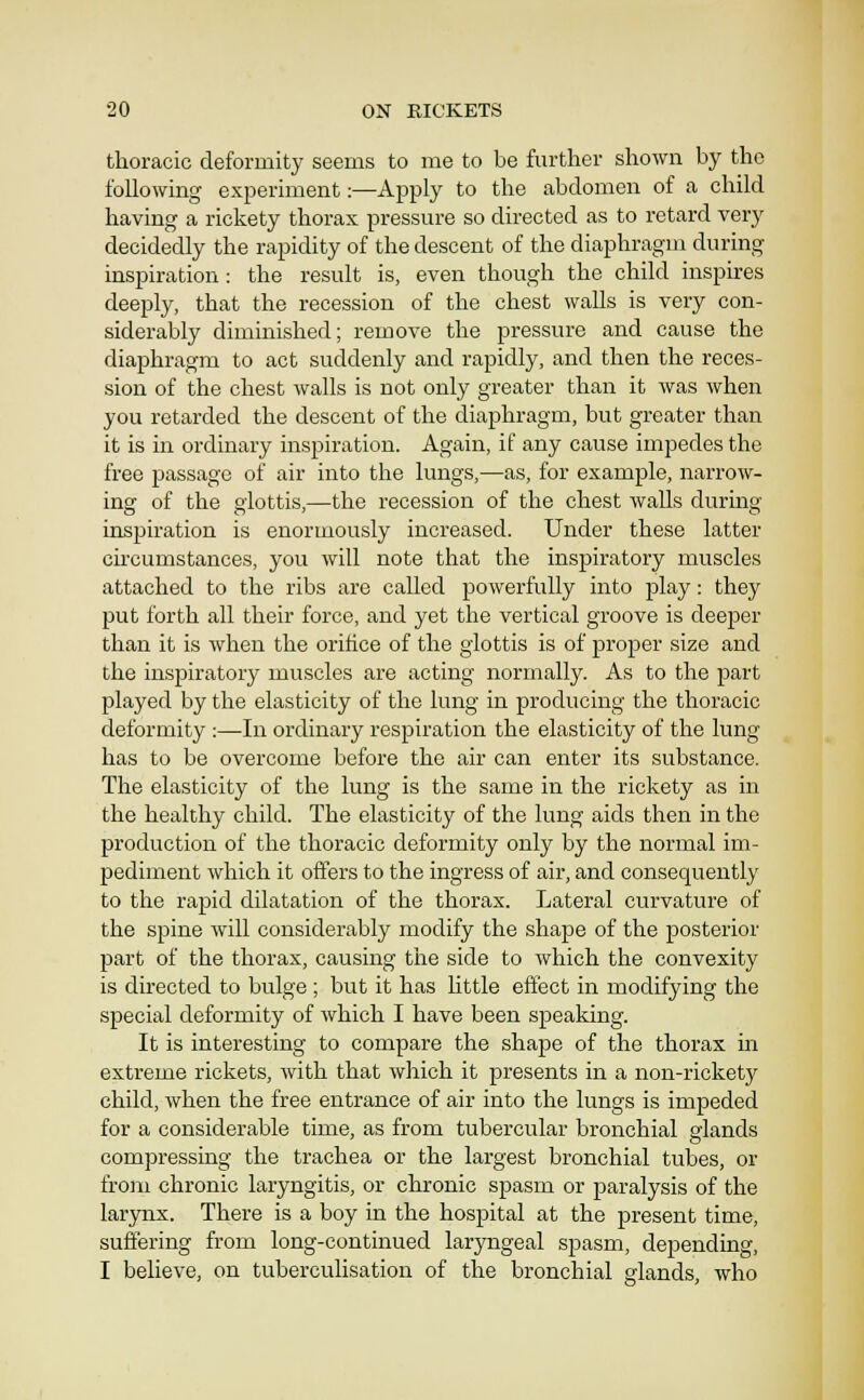 thoracic deformity seems to me to be further shown by the following experiment:—Apply to the abdomen of a child having a rickety thorax pressure so directed as to retard very decidedly the rapidity of the descent of the diaphragm during inspiration: the result is, even though the child inspires deeply, that the recession of the chest walls is very con- siderably diminished; remove the pressure and cause the diaphragm to act suddenly and rapidly, and then the reces- sion of the chest walls is not only greater than it was when you retarded the descent of the diaphragm, but greater than it is in ordinary inspiration. Again, if any cause impedes the free passage of air into the lungs,—as, for example, narrow- ing of the glottis,—the recession of the chest walls during inspiration is enormously increased. Under these latter circumstances, you will note that the inspiratory muscles attached to the ribs are called powerfully into play: they put forth all their force, and yet the vertical groove is deeper than it is when the orifice of the glottis is of proper size and the inspiratory muscles are acting normally. As to the part played by the elasticity of the lung in producing the thoracic deformity :—In ordinary respiration the elasticity of the lung has to be overcome before the air can enter its substance. The elasticity of the lung is the same in the rickety as in the healthy child. The elasticity of the lung aids then in the production of the thoracic deformity only by the normal im- pediment which it offers to the ingress of air, and consequently to the rapid dilatation of the thorax. Lateral curvature of the spine will considerably modify the shape of the posterior part of the thorax, causing the side to which the convexity is directed to bulge ; but it has httle effect in modifying the special deformity of which I have been speaking. It is interesting to compare the shape of the thorax in extreme rickets, with that which it presents in a non-rickety child, when the free entrance of air into the lungs is impeded for a considerable time, as from tubercular bronchial glands compressing the trachea or the largest bronchial tubes, or from chronic laryngitis, or chronic spasm or paralysis of the larynx. There is a boy in the hospital at the present time, suffering from long-continued laryngeal spasm, depending, I believe, on tuberculisation of the bronchial glands, who