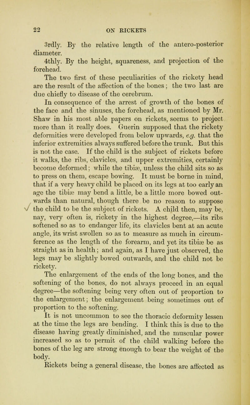 3rdly. By the relative length of the autero-posterior diameter. 4thly. By the height, squareness, and projection of the forehead. The two first of these peculiarities of the rickety head are the result of the affection of the bones ; the two last are due chiefly to disease of the cerebrum. In consequence of the arrest of growth of the bones of the face and the sinuses, the forehead, as mentioned by Mr. Shaw in his most able papers on rickets, seems to project more than it really does. Guerin supposed that the rickety deformities were developed from below upwards, e.g. that the inferior extremities always suffered before the trunk. But this is not the case. If the child is the subject of rickets before it walks, the ribs, clavicles, and upper extremities, certainly become deformed; while the tibiae, unless the child sits so as to press on them, escape bowing. It must be borne in mind, that if a very heavy child be placed on its legs at too early an age the tibiae may bend a Uttle, be a little more bowed out- wards than natural, though there be no reason to suppose V the child to be the .subject of rickets. A child then, may be, nay, very often is, rickety in the highest degree,—its ribs softened so as to endanger life, its clavicles bent at an acute angle, its wrist swollen so as to measure as much in circum- ference as the length of the forearm, and yet its tibiae be as straight as in health; and again, as I have just observed, the legs may be slightly bowed outwards, and the child not be ricket}'. The enlargement of the ends of the long bones, and the softening of the bones, do not always proceed in an equal degree—the softening being very often out of proportion to the enlargement; the enlargement being sometimes out of proportion to the softening. It is not uncommon to see the thoracic deformity lessen at the time the legs are bending. I think this is due to the disease having greatly diminished, and the muscular power increased so as to permit of the child walking before the bones of the leg are strong enough to bear the weight of the body. Rickets being a general disease, the bones are affected as