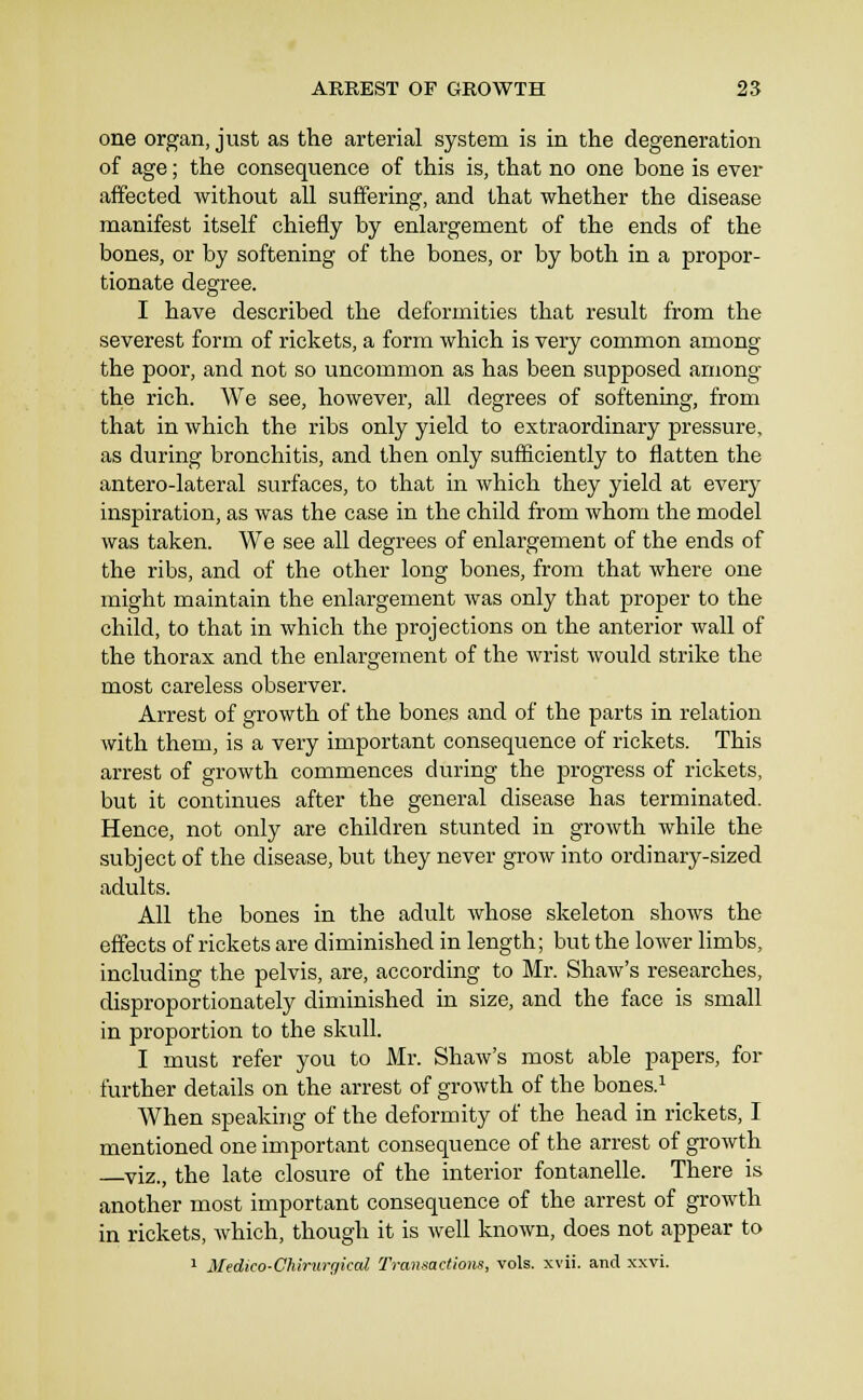 one or^an, just as the arterial system is in the degeneration of age; the consequence of this is, that no one bone is ever affected without all suffering, and that whether the disease manifest itself chiefly by enlargement of the ends of the bones, or by softening of the bones, or by both in a propor- tionate degree. I have described the deformities that result from the severest form of rickets, a form which is very common among the poor, and not so uncommon as has been supposed among the rich. We see, however, all degrees of softening, from that in which the ribs only yield to extraordinary pressure, as during bronchitis, and then only sufficiently to flatten the antero-lateral surfaces, to that in which they yield at every inspiration, as was the case in the child from whom the model was taken. We see all degrees of enlargement of the ends of the ribs, and of the other long bones, from that where one might maintain the enlargement was only that proper to the child, to that in which the projections on the anterior wall of the thorax and the enlargement of the wrist would strike the most careless observer. Arrest of growth of the bones and of the parts in relation with them, is a very important consequence of rickets. This arrest of growth commences during the progress of rickets, but it continues after the general disease has terminated. Hence, not only are children stunted in groAvth while the subject of the disease, but they never grow into ordinary-sized adults. All the bones in the adult whose skeleton shows the effects of rickets are diminished in length; but the lower limbs, including the pelvis, are, according to Mr. Shaw's researches, disproportionately diminished in size, and the face is small in proportion to the skull. I must refer you to JMr. Shaw's most able papers, for further details on the arrest of growth of the bones.i When speaking of the deformity of the head in rickets, I mentioned one important consequence of the arrest of growth viz., the late closure of the interior fontanelle. There is another most important consequence of the arrest of growth in rickets, which, though it is well known, does not appear to 1 3Sedico-Chirur()ical Transactions, vols. xvii. and xxvi.