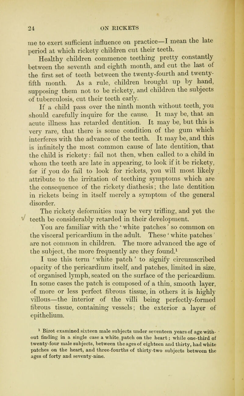 me to exert sufficient influence on practice—I mean the late period at which rickety children cut their teeth. Healthy children commence teething pretty constantly between the seventh and eighth month, and cut the last ot the first set of teeth between the twenty-fourth and twenty- fifth month. As a rule, children brought up by hand, supposing them not to be rickety, and children the subjects of tuberculosis, cut their teeth early. If a child pass over the ninth month without teeth, you should carefully inquire for the cause. It may be, that an acute illness has retarded dentition. It may be, but this is very rare, that there is some condition of the gum which interferes with the advance of the teeth. It may be, and this is infinitely the most common cause of late dentition, that the child is rickety: fail not then, when called to a child in whom the teeth are late in appearing, to look if it be rickety, for if you do fail to look for rickets, you will most likely attribute to the irritation of teething symptoms which are the consequence of the rickety diathesis; the late dentition in rickets being in itself merely a symptom of the general disorder. The rickety deformities may be very trifling, and yet the V teeth be considerably retarded in their development. You are familiar with the ' white patches' so common on the visceral pericardium in the adult. These ' white patches' are not common in children. The more advanced the age of the subject, the more frequently are they found.^ I use this term ' white patch' to signify circumscribed opacity of the pericardium itself, and patches, limited in size, of organised lymph, seated on the surface of the pericardium. In some cases the patch is composed of a thin, smooth layer, of more or less perfect fibrous tissue, in others it is highly villous—the interior of the villi being perfectly-formed fibrous tissue, containing vessels; the exterior a layer of epithelium. ' Bizot examined sixteen male subjects under seventeen years of age with- out finding in a single case a white patch on the heart; while one-third of twenty-four male subjects, between the ages of eighteen and thirty, had white patches on the heart, and three-fourths of thirty-two subjects between the ages of forty and seventy-nine.