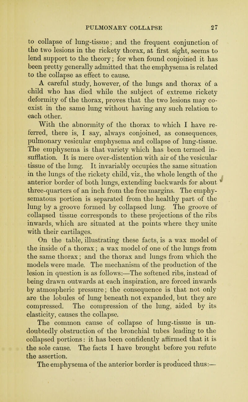 to collapse of lung-tissue; and the frequent conjunction of the two lesions in the rickety thorax, at first sight, seems to lend support to the theory; for when found conjoined it has been pretty generally admitted that the emphysema is related to the collapse as effect to cause. A careful study, however, of the lungs and thorax of a child who has died while the subject of extreme rickety deformity of the thorax, proves that the two lesions may co- exist in the same lung without having any such relation to each other. With the abnormity of the thorax to which I have re- ferred, there is, I say, always conjoined, as consequences, pulmonary vesicular emphysema and collapse of lung-tissue. The emphysema is that variety which has been termed in- sufflation. It is mere over-distention with air of the vesicular tissue of the lung. It invariably occupies the same situation in the lungs of the rickety child, viz., the whole length of the anterior border of both lungs, extending backwards for about ' three-quarters of an inch from the free margins. The emphy- sematous portion is separated from the healthy part of the lung by a groove formed by collapsed lung. The groove of collapsed tissue corresponds to these projections of the ribs inwards, which are situated at the points where they unite with their cartilages. On the table, illustrating these facts, is a wax model of the inside of a thorax; a wax model of one of the lungs from the same thorax; and the thorax and lungs from which the models were made. The mechanism of the production of the lesion in question is as follows:—The softened ribs, instead of being drawn outwards at each inspiration, are forced inwards by atmospheric pressure; the consequence is that not only are the lobules of lung beneath not expanded, but they are compressed. The compression of the lung, aided by its elasticity, causes the collapse. The common cause of collapse of lung-tissue is un- doubtedly obstruction of the bronchial tubes leading to the collapsed portions: it has been confidently aflfirmed that it is the sole cause. The facts I have brought before you refute the assertion. The emphysema of the anterior border is produced thus:—