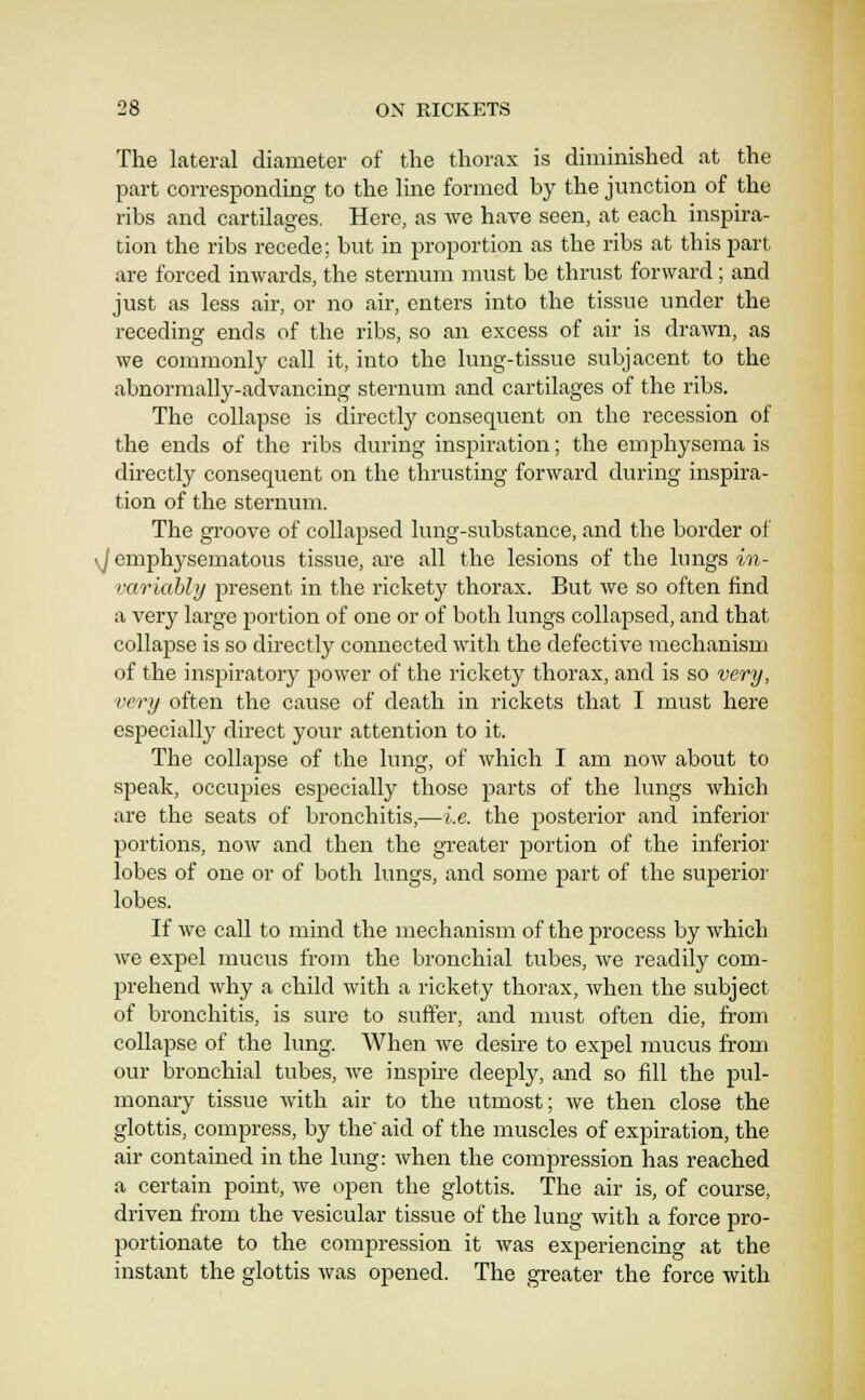 The lateral diameter of tlie thorax is dmiinished at the part corresponding to the line formed by the junction of the ribs and cartilages. Here, as we have seen, at each inspira- tion the ribs recede; but in proportion as the ribs at this part are forced inwards, the sternum must be thrust forward; and just as less air, or no air, enters into the tissue under the receding ends of the ribs, so an excess of air is drawn, as we commonly call it, into the lung-tissue subjacent to the abnormally-advancing sternum and cartilages of the ribs. The collapse is directly consequent on the recession of the ends of the ribs during inspiration; the emphysema is directly consequent on the thrusting forward during inspira- tion of the sternum. The groove of collapsed lung-substance, and the border of ij emphysematous tissue, are all the lesions of the lungs w- variahhj present in the rickety thorax. But we so often find a very large portion of one or of both lungs collapsed, and that collajDse is so directly connected with the defective mechanism of the inspiratory power of the rickety thorax, and is so very, very often the cause of death in rickets that I must here especially' direct your attention to it. The collapse of the lung, of which I am now about to speak, occupies especially those parts of the lungs which are the seats of bronchitis,—i.e. the posterior and inferior portions, now and then the greater portion of the inferior lobes of one or of both lungs, and some part of the superior lobes. If we call to mind the mechanism of the process by which we expel mucus from the bronchial tubes, we readily com- prehend why a child with a rickety thorax, when the subject of bronchitis, is sure to suffer, and must often die, from collapse of the lung. When we desire to expel mucus from our bronchial tubes, we inspire deeply, and so fill the pul- monary tissue with air to the utmost; we then close the glottis, compress, by the' aid of the muscles of expiration, the air contained in the lung: when the compression has reached a certain point, we open the glottis. The air is, of course, driven from the vesicular tissue of the lung with a force pro- portionate to the compression it was experiencing at the instant the glottis was opened. The greater the force with