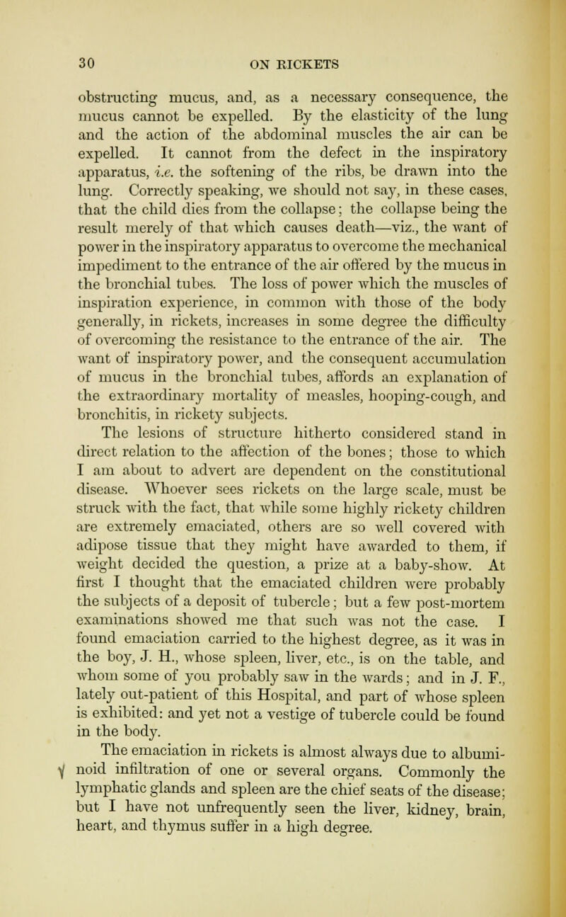 obstructing mucus, and, as a necessary consequence, the mucus cannot be expelled. By the elasticity of the lung and the action of the abdominal muscles the air can be expelled. It cannot from the defect in the inspiratory apparatus, i.e. the softening of the ribs, be drawn into the lung. Correctly speaking, we should not say, in these cases, that the child dies from the collapse; the collapse being the result merelj^ of that which causes death—viz., the want of power in the inspiratory apparatus to overcome the mechanical impediment to the entrance of the air offered by the mucus in the bronchial tubes. The loss of power which the muscles of inspiration experience, in common with those of the body generally, in rickets, increases in some degree the difficulty of overcoming the resistance to the entrance of the air. The want of mspiratory power, and the consequent accumulation of mucus in the bronchial tubes, affords an explanation of the extraordinary mortality of measles, hooping-cough, and bronchitis, in rickety subjects. The lesions of structure hitherto considered stand in direct relation to the affection of the bones; those to which I am about to advert are dependent on the constitutional disease. AVhoever sees rickets on the larsre scale, must be struck with the fact, that while some highly rickety children are extremely emaciated, others are so well covered with adipose tissue that they might have awarded to them, if weight decided the question, a prize at a baby-show. At first I thought that the emaciated children were probably the subjects of a deposit of tubercle; but a few post-mortem examinations showed me that such was not the case. I found emaciation carried to the highest degree, as it was in the boy, J. H., whose spleen, liver, etc., is on the table, and whom some of you probably saw in the wards; and in J. F., lately out-patient of this Hospital, and part of whose spleen is exhibited: and yet not a vestige of tubercle could be found in the body. The emaciation in rickets is almost always due to albumi- noid infiltration of one or several organs. Commonly the lymphatic glands and spleen are the chief seats of the disease; but I have not unfrequently seen the liver, kidney, brain, heart, and thymus suffer in a high degree.