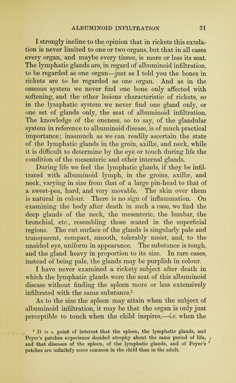 I strongly incline to the opinion that in rickets this exuda- tion is never hmited to one or two organs, but that in all cases every organ, and maybe every tissue, is more or less its seat. The lymphatic glands are, in regard of albuminoid infiltration, to be regarded as one organ—just as I told you the bones in rickets are to be regarded as one organ. And as in the osseous system we never find one bone only affected with softening, and the other lesions characteristic of rickets, so in the lymphatic system we never find one gland only, or one set of glands only, the seat of albuminoid infiltration. The knowledge of the oneness, so to say, of the glandular system in reference to albuminoid disease, is of much practical importance; inasmuch as we can readily ascertain the state of the lymphatic glands in the groin, axillas, and neck, while it is difiicult to determine by the eye or touch during life the condition of the mesenteric and other internal glands. During life we feel the lymphatic glands, if they be infil- trated with albuminoid lymph, in the groins, axillse, and neck, varying in size from that of a large pin-head to that of a sweet-pea, hard, and very movable. The skin over them is natural in colour. There is no sign of inflammation. On examining the body after death in such a case, we find the deep glands of the neck, the mesenteric, the lumbar, the bronchial, etc., resembling those seated in the superficial regions. The cut surface of the glands is singularly pale and transparent, compact, smooth, tolerably moist, and, to the unaided eye, uniform in appearance. The substance is tough, and the gland heavy in proportion to its size. In rare cases, instead of being pale, the glands may be purplish in coloiu. I have never examined a rickety subject after death in which the lymphatic glands were the seat of this albuminoid disease without finding the spleen more or less extensively infiltrated with the same substance.^ As to the size the spleen may attain when the subject of albuminoid infiltration, it may be that the organ is only just perceptible to touch when the child inspires,—i.e. when the ' It is ii point of interest that the spleen, the lymphatic glands, and Peyer's patches experience decided atrophy about the same period of life, ; and that diseases of the spleen, of the lymphatic glands, and of Peyer's patches are infinitely more common in the child than in the adult.