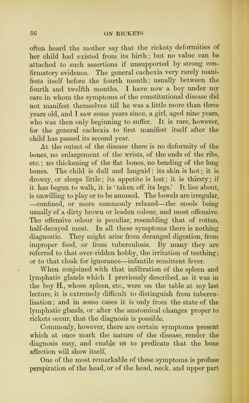 often heard the mother say that the rickety deformities of her child had existed from its birth; but no vakie can be attached to such assertions if unsujaported by strong con- firmatory evidence. The general cachexia very rarely mani- fests itself before the fourth month; usually between the fourth and twelfth months. I have now a boy under my care in whom the symptoms of the constitutional disease did not manifest themselves till he was a little more than three years old, and I saw some years since, a girl, aged nine j'cars, who was then only beginning to suffer. It is rare, however, for the general cachexia to first manifest itself after the child has passed its second year. At the outset of the disease there is no deformity of the bones, no enlargement of the wrists, of the ends of the ribs, etc.; no thickening of the flat bones, no bending of the long bones. The child is dull and languid; its skin is hot; it is drowsy, or sleeps little; its appetite is lost; it is thirsty; if it has begun to walk, it is ' taken off its legs.' It lies about, is unwilling to play or to be amused. The bowels arc irregular, —confined, or more commonly relaxed—the stools being usually of a dirty brown or leaden colour, and most offensive. The offensive odour is peculiar, resembling that of rotten, half-decayed meat. In all these symptoms there is nothing diagnostic. They might arise from deranged digestion, from improper food, or from tuberculosis. By many they are referred to that over-ridden hobby, the irritation of teething; or to that cloak for ignorance—infantile remittent fever. When conjoined with that infiltration of the spleen and lymphatic glands which I previously described, as it was in the boy H., whose spleen, etc., were on the table at my last lecture, it is extremely difficult to distinguish from tubercu- lisation; and in some cases it is only from the state of the lymphatic glands, or after the anatomical changes proper to rickets occur, that the diagnosis is possible. Commonly, however, there are certain symptoms present which at once mark the nature of the disease, render the diagnosis easy, and enable us to predicate that the bone affection wiU show itself. One of the most remarkable of these symptoms is profuse perspiration of the head, or of the head, neck, and upper part