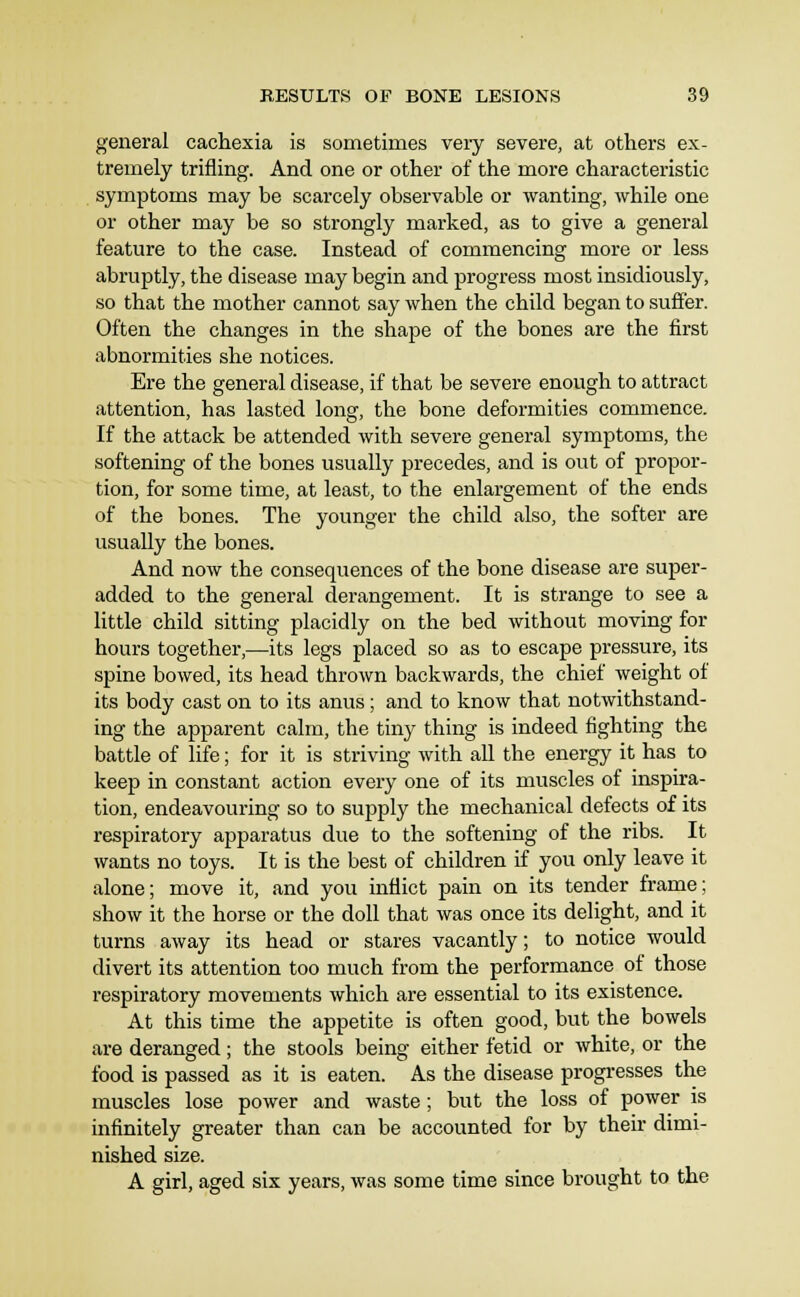 general cachexia is sometimes very severe, at others ex- tremely trifling. And one or other of the more characteristic symptoms may be scarcely observable or wanting, while one or other may be so strongly marked, as to give a general feature to the case. Instead of commencing more or less abruptly, the disease may begin and progress most insidiously, so that the mother cannot say when the child began to suffer. Often the changes in the shape of the bones are the first abnormities she notices. Ere the general disease, if that be severe enough to attract attention, has lasted long, the bone deformities commence. If the attack be attended with severe general symptoms, the softening of the bones usually precedes, and is out of propor- tion, for some time, at least, to the enlargement of the ends of the bones. The younger the child also, the softer are usually the bones. And now the consequences of the bone disease are super- added to the general derangement. It is strange to see a little child sitting placidly on the bed without moving for hours together,—its legs placed so as to escape pressure, its spine bowed, its head thrown backwards, the chief weight of its body cast on to its anus; and to know that notwithstand- ing the apparent calm, the tiny thing is indeed fighting the battle of life; for it is striving with all the energy it has to keep in constant action every one of its muscles of inspira- tion, endeavouring so to supply the mechanical defects of its respiratory apparatus due to the softening of the ribs. It wants no toys. It is the best of children if you only leave it alone; move it, and you inflict pain on its tender frame; show it the horse or the doll that was once its delight, and it turns away its head or stares vacantly; to notice would divert its attention too much from the performance of those respiratory movements which are essential to its existence. At this time the appetite is often good, but the bowels are deranged; the stools being either fetid or white, or the food is passed as it is eaten. As the disease progresses the muscles lose power and waste; but the loss of power is infinitely greater than can be accounted for by their dimi- nished size. A girl, aged six years, was some time since brought to the