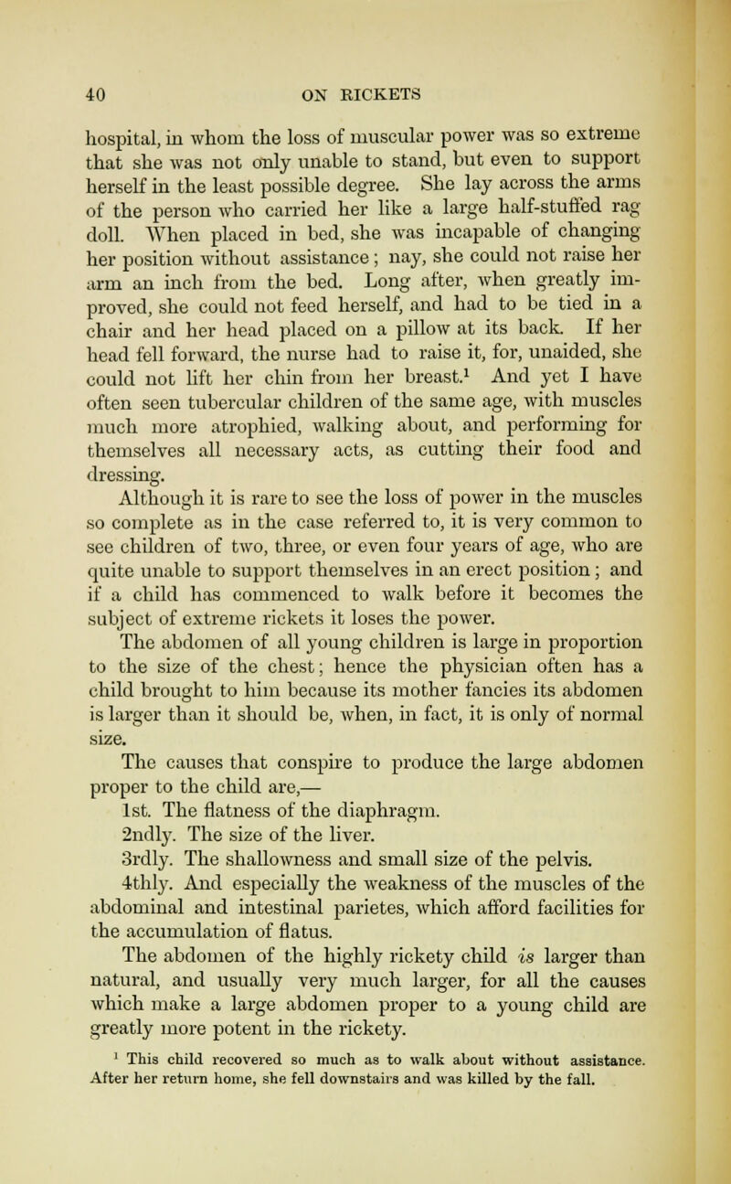 hospital, in whom the loss of muscular power was so extreme that she was not cmly unable to stand, but even to support herself in the least possible degree. She lay across the arms of the person who carried her Hke a large half-stuffed rag doll. When placed in bed, she Avas incapable of changing her position without assistance; nay, she could not raise her arm an inch from the bed. Long after, when greatly im- proved, she could not feed herself, and had to be tied in a chair and her head placed on a pillow at its back. If her head fell forward, the nurse had to raise it, for, unaided, she could not lift her chin from her breast.^ And yet I have often seen tubercular children of the same age, with muscles much more atrophied, walking about, and performing for themselves all necessary acts, as cutting their food and dressing. Although it is rare to see the loss of power in the muscles so complete as in the case referred to, it is very common to see children of two, three, or even four years of age, who are quite unable to support themselves in an erect position; and if a child has commenced to walk before it becomes the subject of extreme rickets it loses the power. The abdomen of all young children is large in proportion to the size of the chest; hence the physician often has a child brought to him because its mother fancies its abdomen is larger than it should be, when, in fact, it is only of normal size. The causes that conspire to produce the large abdomen proper to the child are,—■ 1st. The flatness of the diaphragm. 2ndly. The size of the liver. Srdly. The shallowness and small size of the pelvis. 4thly. And especially the weakness of the muscles of the abdominal and intestinal parietes, which afford facilities for the accumulation of flatus. The abdomen of the highly rickety child is larger than natural, and usually very much larger, for all the causes which make a large abdomen proper to a young child are greatly more potent in the rickety. ' This child recovered so much as to walk about without assistance. After her return home, she fell downstairs and was killed by the fall.