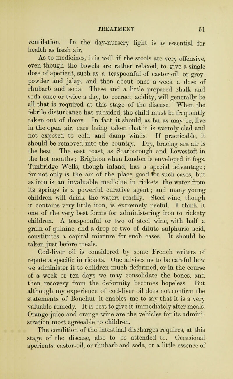 ventilation. In the day-nursery light is as essential for health as fresh air. As to medicines, it is well if the stools are very offensive, even though the bowels are rather relaxed, to give a single dose of aperient, such as a teaspoonful of castor-oU, or grey- powder and jalap, and then about once a week a dose of rhubarb and soda. These and a little prepared chalk and soda once or twice a day, to correct acidity, will generally be all that is required at this stage of the disease. When the febrile disturbance has subsided, the child must be frequently taken out of doors. In fact, it should, as far as may be, live in the open air, care bemg taken that it is warmly clad and not exposed to cold and damp winds. If practicable, it should be removed into the country. Dry, bracing sea air is the best. The east coast, as Scarborough and Lowestoft in the hot months ; Brighton when London is enveloped in fogs. Tunbridge Wells, though inland, has a special advantage; for not only is the air of the place good fbr such cases, but as iron is an invaluable medicine in rickets the water from its springs is a powerful curative agent; and many young children will drink the waters readily. Steel wine, though it contains very little iron, is extremely useful. I think it one of the very best forms for administering iron to rickety children. A teaspoonful or two of steel wine, with half a grain of quinine, and a drop or two of dilute sulphuric acid, constitutes a capital mixture for such cases. It should be taken just before meals. Cod-hver oil is considered by some French writers of repute a specific in rickets. One advises us to be carefril how we administer it to children much deformed, or in the course of a week or ten days we may consolidate the bones, and then recovery from the deformity becomes hopeless. But although my experience of cod-liver oil does not confirm the statements of Bouchut, it enables me to say that it is a very valuable remedy. It is best to give it immediately after meals. Orange-juice and orange-wine are the vehicles for its admini- stration most agreeable to children. The condition of the intestinal discharges requfres, at this stage of the disease, also to be attended to. Occasional aperients, castor-oil, or rhubarb and soda, or a little essence of