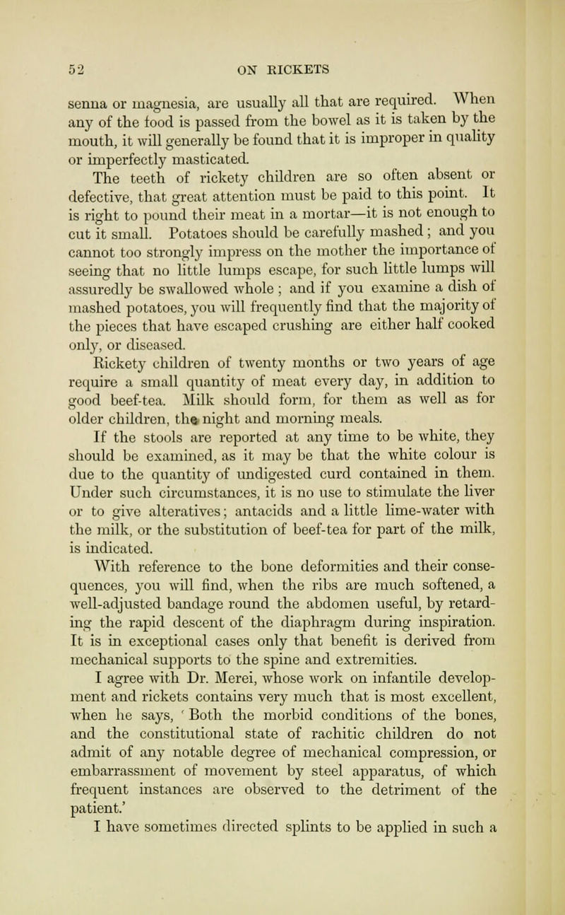 senna or magnesia, are usually all that are required. When any of the food is passed from the bowel as it is taken by the mouth, it will generally be found that it is improper in qnahty or imperfectly masticated. The teeth of rickety children are so often absent or defective, that great attention must be paid to this point. It is right to pound their meat in a mortar—it is not enough to cut it small. Potatoes should be carefully mashed ; and you cannot too strongly impress on the mother the importance ot seeing that no little lumps escape, for such httle lumps will assuredly be swallowed whole ; and if you examine a dish of mashed potatoes, you will frequently find that the majority of the pieces that have escaped crushing are either half cooked only, or diseased. Rickety children of twenty months or two years of age require a small quantity of meat every day, in addition to good beef-tea. Milk should form, for them as well as for older children, tha night and morning meals. If the stools are reported at any time to be white, they should be examined, as it may be that the white colour is due to the quantity of undigested curd contained in them. Under such circumstances, it is no use to stimulate the liver or to give alteratives; antacids and a little lime-water with the milk, or the substitution of beef-tea for part of the milk, is indicated. With reference to the bone deformities and their conse- quences, you will find, when the ribs are much softened, a well-adjusted bandage round the abdomen useful, by retard- ing the rapid descent of the diaphragm during inspiration. It is in exceptional cases only that benefit is derived firom mechanical supports to the spine and extremities. I agree with Dr. Merei, whose work on infantile develop- ment and rickets contains very much that is most excellent, when he says, ' Both the morbid conditions of the bones, and the constitutional state of rachitic children do not admit of any notable degree of mechanical compression, or embarrassment of movement by steel apparatus, of which frequent instances are observed to the detriment of the patient.' I have sometimes directed splints to be applied in such a