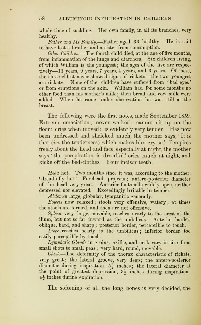 whole time of suckling. Her own family, in all its branches, very healthy. Father ami his Family.—Father aged 33, healthy. He is said to have lost a brother and a sister from consumption. Other Children.—The fourth child died, at the age of five months, from inflammation of the lungs and diarrhoea. Six children living, of which William is the youngest; the ages of the five are respec- tively—11 years, 9 years, 7 years, 4 years, and 3 years. Of these, the three eldest never showed signs of rickets—the two youngest are rickety. None of the children have suffered from ' bad eyes' or from eruptions on the skin. William had for some months no other food than his mother's milk; then bread and cow-milk were added. When he came under observation he was still at the breast. The following were the first notes, made September 1S59. Extreme emaciation; never walked; cannot sit up on the floor; cries when moved; is evidently very tender. Has now been undressed and shrieked much, the mother says,' It is that {i.e. the tenderness) which makes him cry so.' Perspires freely about the head and face, especially at night, the mother says ' the perspiration is dreadful,' cries much at night, and kicks off the bed-clothes. Four incisor teeth. Head hot. Two months since it was, according to the mother, ' dreadfully hot.' Forehead projects; antero-posterior diameter of the head very great. Anterior fontanelle widely open, neither depressed nor elevated. Exceedingly irritable in temper. Abdomen large, globular, tympanitic generally. Bowels now relaxed; stools very offensive, watery; at times the stools are formed, and then are not offensive. Spleen very large, movable, reaches nearly to the crest of the ilium, but not so far inward as the umbilicus. Anterior border, oblique, hard, and sharp; posterior border, perceptible to touch. Liver reaches nearly to the umbilicus; inferior border too easily perceptible by touch. Lymphatic Glands in groins, axillse, and neck vary in size from small shots to small peas; very hard, round, movable. Chest.—The deformity of the thorax characteristic of rickets, very great; the lateral groove, very deep; the antero-posterior diameter during inspiration, 5| inches; the lateral diameter at the point of greatest depression, 3J inches during inspiration; 4^ inches during expiration. The softening of all the long bones is very decided, the