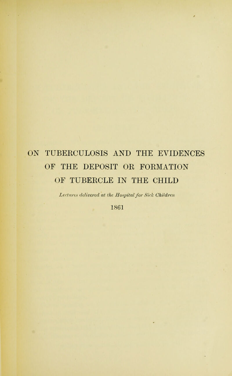 ON TUBERCULOSIS AND THE EVIDENCES OF THE DEPOSIT OR FORMATION OF TUBERCLE IN THE CHILD Lerinrtts ddivered at the Honpitcd for Side Children 1861