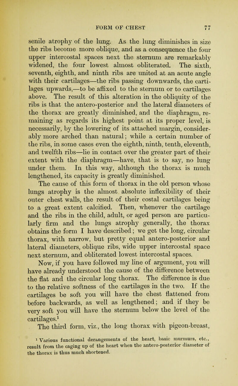 senile atrophy of the lung. As the lung diminishes in size the ribs become more oblique, and as a consequence the four upper intercostal spaces next the sternum are remarkablj' widened, the four lowest almost obliterated. The sixth, seventh, eighth, and ninth ribs are united at an acute angle with their cartilages—the ribs passing downwards, the carti- lages upwards,—to be affixed to the sternum or to cartilages above. The result of this alteration in the obliquity of the ribs is that the antero-posterior and the lateral diameters of the thorax are greatly diminished, and the diaphragm, re- maining as regards its highest point at its proper level, is necessarily, by the lowering of its attached margin, consider- ably more arched than natural; while a certain number of the ribs, in some cases even the eighth, ninth, tenth, eleventh, and twelfth ribs—lie in contact over the greater part of their extent with the diaphragm—have, that is to say, no lung under them. In this way, although the thorax is much lengthened, its capacity is greatly diminished. The cause of this form of thorax in the old person whose lungs atrophy is the almost absolute inflexibility of their outer chest walls, the result of their costal cartilages being to a great extent calcified. Then, whenever the cartilage and the ribs in the child, adult, or aged person are particu- larly firm and the lungs atrophy generally, the thorax obtains the form I have described; we get the long, circular thorax, with narrow, but pretty equal antero-posterior and latei-al diameters, oblique ribs, wide upper intercostal space next sternum, and obliterated lowest intercostal spaces. Now, if you have followed my line of argument, you will have already understood the cause of the difference between the flat and the circular long thorax. The difference is due to the relative softness of the cartilages in the two. If the cartilages be soft you will have the chest flattened from before backwards, as well as lengthened; and if they be very soft you will have the sternum below the level of the cartilages.! The third form, viz., the long thorax with pigeon-breast, 1 Various functional derangements of the heart, basic murmurs, etc., result from the caging up of the heart when the antero-posterior diameter of the thorax is thus much shortened.