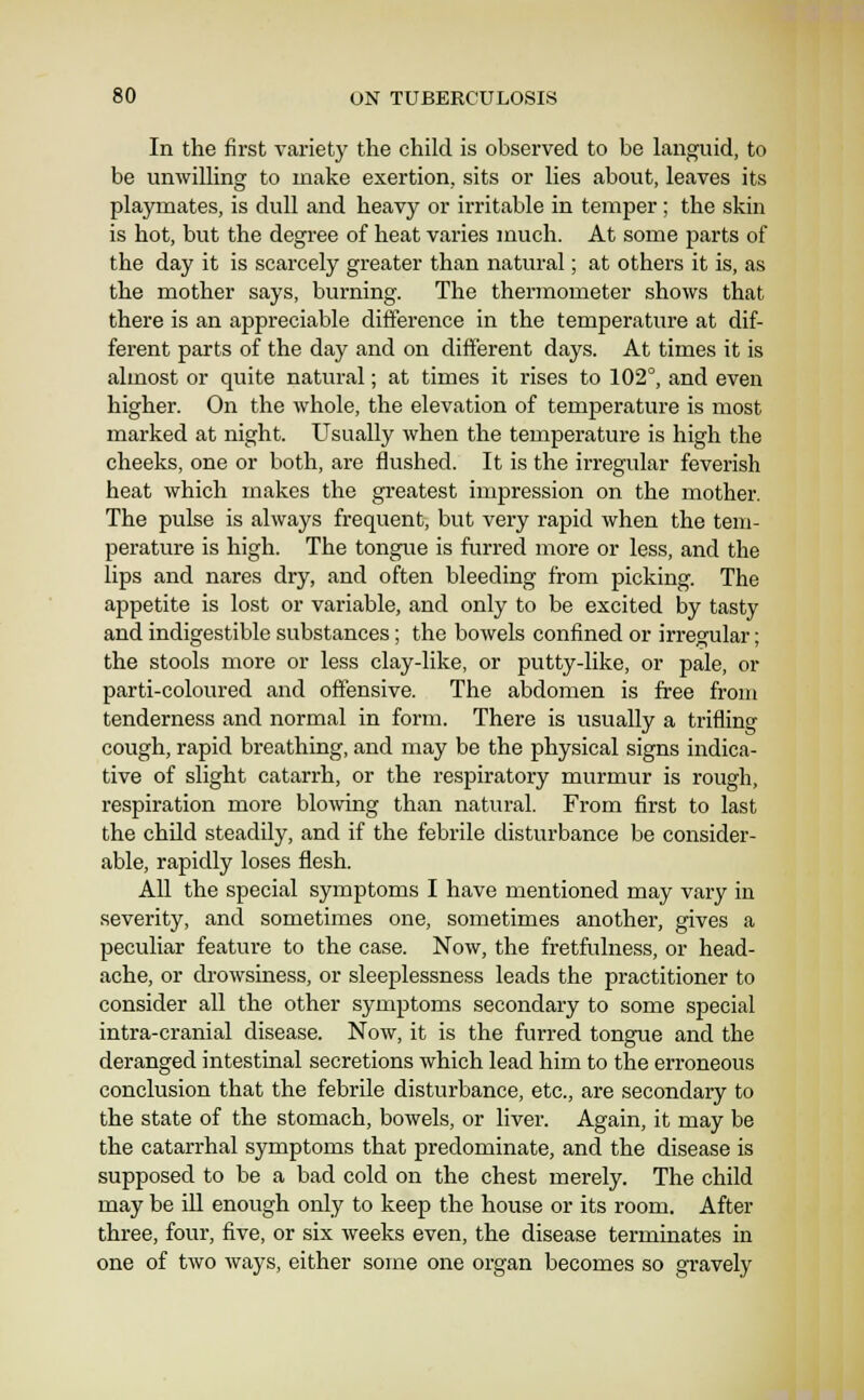 In the first variety the child is observed to be languid, to be unwilling to make exertion, sits or lies about, leaves its playmates, is dull and heavy or irritable in temper; the skin is hot, but the degree of heat varies much. At some parts of the day it is scarcely greater than natural; at others it is, as the mother says, burning. The thermometer shows that there is an appreciable difference in the temperature at dif- ferent parts of the day and on different days. At times it is almost or quite natural; at times it rises to 102°, and even higher. On the whole, the elevation of temperature is most marked at night. Usually when the temperature is high the cheeks, one or both, are flushed. It is the irregular feverish heat which makes the greatest impression on the mother. The pulse is always frequent, but very rapid when the tem- perature is high. The tongue is furred more or less, and the lips and nares dry, and often bleeding from picking. The appetite is lost or variable, and only to be excited by tasty and indigestible substances; the bowels confined or irregular; the stools more or less clay-like, or putty-like, or pale, or parti-coloured and offensive. The abdomen is free from tenderness and normal in form. There is usually a trifling cough, rapid breathing, and may be the physical signs indica- tive of slight catarrh, or the respiratory murmur is rough, respiration more blo\ving than natural. From first to last the child steadily, and if the febrile disturbance be consider- able, rapidly loses flesh. All the special symptoms I have mentioned may vary in severity, and sometimes one, sometimes another, gives a peculiar feature to the case. Now, the fretfulness, or head- ache, or drowsiness, or sleeplessness leads the practitioner to consider all the other symptoms secondary to some special intra-cranial disease. Now, it is the furred tongue and the deranged intestinal secretions which lead him to the erroneous conclusion that the febrile disturbance, etc., are secondary to the state of the stomach, bowels, or liver. Again, it may be the catarrhal symptoms that predominate, and the disease is supposed to be a bad cold on the chest merely. The child may be iU enough only to keep the house or its room. After three, four, five, or six weeks even, the disease terminates in one of two ways, either some one organ becomes so gravely