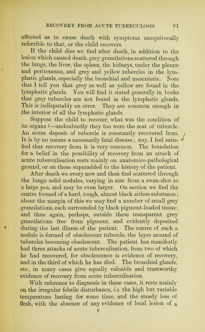 affected as to cause death with symptoms unequivocally referrible to that, or the child recovers. If the child dies we find after death, in addition to the lesion which caused death, grey granulations scattered through the lungs, the liver, the spleen, the kidneys, under the pleurte and peritoneum, and grey and yellow tubercles in the lym- phatic glands, especially the bronchial and mesenteric. Note that I tell you that grey as well as yellow are found in the lymphatic glands. You will find it stated generally in books that grey tubercles are not found in the lymphatic glands. This is indisputably an error. They are common enough in the interior of all the lymphatic glands. Suppose the child to recover, what was the condition of its organs ?—undoubtedly they too were the seat of tubercle. An acute deposit of tubercle is constantly recovered from. / It is by no means a necessarily fatal disease ; nay, I feel satis- w fied that recovery from it is very common. The foundation for a belief in the possibility of recovery from an attack of acute tuberculisation rests mainly on anatomico-pathological ground, or on these superadded to the history of the patient. After death we every now and then find scattered through the lungs solid nodules, varying in size from a swan-shot to a large pea, and may be even larger. On section we find the centre formed of a hard, tough, almost black airless substance; about the margin of this we may find a nuniber of small grey granulations, each surrounded by black pigment-loaded tissue; and then again, perhaps, outside these transparent grey granulations free from pigment, and evidently deposited during the last illness of the patient. The centre of such a nodule is formed of obsolescent tubercle, the layer around of tubercles becoming obsolescent. The patient has manifestly had three attacks of acute tuberculisation, from two of which he had recovered, for obsolescence is evidence of recovery, and in the third of which he has died. The bronchial glands, etc., in many cases give equally valuable and trustworthy evidence of recovery from acute tuberculisation. With reference to diagnosis in these cases, it rests mainly on the irregular febrile disturbance, i.e. the high but variable temperature lasting for some time, and the steady loss of flesh, with the absence of any evidence of local lesion of a F