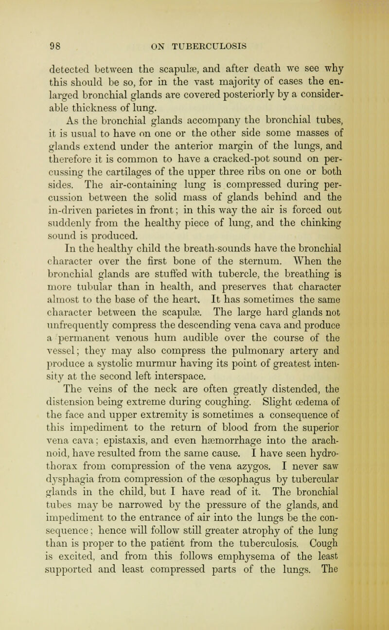 detected between the scapulfe, and after death we see why this should be so, for in the vast majority of cases the en- larged bronchial glands are covered posteriorly by a consider- able thickness of lung. As the bronchial glands accompany the bronchial tubes, it is usual to have on one or the other side some masses of glands extend under the anterior margin of the lungs, and therefore it is common to have a cracked-pot sound on per- cussing the cartilages of the upper three ribs on one or both sides. The air-containing lung is compressed during per- cussion between the solid mass of glands behind and the in-driven parietes in front; in this way the air is forced out suddenly from the healthy piece of lung, and the chinking sound is produced. In the healthy child the breath-sounds have the bronchial character over the first bone of the sternum. When the bronchial glands are stuffed with tubercle, the breathing is more tubular than in health, and preserves that character almost to the base of the heart. It has sometimes the same character between the scapulae. The large hard glands not unfrequently compress the descending vena cava and produce a permanent venous hum audible over the course of the vessel; they may also compress the pulmonary artery and produce a systolic murmur having its point of greatest inten- sity at the second left interspace. The veins of the neck are often greatly distended, the distension being extreme during coughing. Slight cedema of the face and upper extremity is sometimes a consequence of this impediment to the return of blood from the superior vena cava: epistaxis, and even ha3morrhage into the arach- noid, have resulted from the same cause. I have seen hydro- thorax from compression of the vena azygos. I never saw dysi^hagia from compression of the oesophagus by tubercular glands in the child, but I have read of it. The bronchial tubes may be narrowed by the pressure of the glands, and impediment to the entrance of air into the lungs be the con- sequence ; hence will follow still greater atrophy of the lung than is proper to the patient from the tuberculosis. Cough is excited, and from this follows emphysema of the least supported and least compressed parts of the lungs. The
