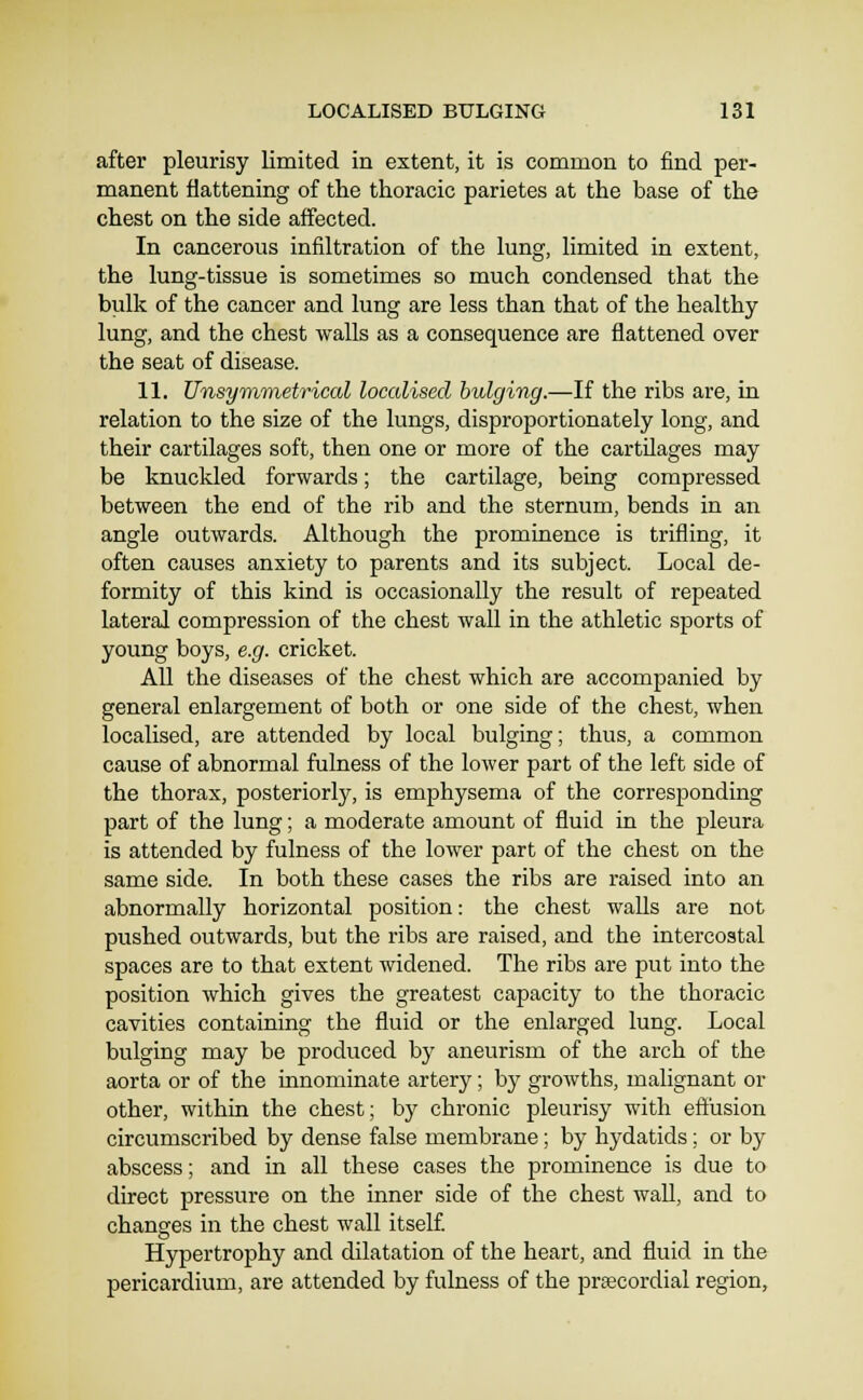 after pleurisy limited in extent, it is common to find per- manent flattening of the thoracic parietes at the base of the chest on the side affected. In cancerous infiltration of the lung, limited in extent, the lung-tissue is sometimes so much condensed that the bulk of the cancer and lung are less than that of the healthy lung, and the chest walls as a consequence are flattened over the seat of disease. 11. Unsyvimetrical localised bulging.—If the ribs are, in relation to the size of the lungs, disproportionately long, and their cartilages soft, then one or more of the cartUages may be knuckled forwards; the cartilage, being compressed between the end of the rib and the sternum, bends in an angle outwards. Although the prominence is trifling, it often causes anxiety to parents and its subject. Local de- formity of this kind is occasionally the result of repeated lateral compression of the chest wall in the athletic sports of young boys, e.g. cricket. All the diseases of the chest which are accompanied by general enlargement of both or one side of the chest, when localised, are attended by local bulging; thus, a common cause of abnormal fulness of the lower part of the left side of the thorax, posteriorly, is emphysema of the corresponding part of the lung; a moderate amount of fluid in the pleura is attended by fulness of the lower part of the chest on the same side. In both these cases the ribs are raised into an abnormally horizontal position: the chest walls are not pushed outwards, but the ribs are raised, and the intercostal spaces are to that extent widened. The ribs are put into the position which gives the greatest capacity to the thoracic cavities containing the fluid or the enlarged lung. Local bulging may be produced by aneurism of the arch of the aorta or of the innominate artery; by growths, malignant or other, within the chest; by chronic pleurisy with eft'usion circumscribed by dense false membrane; by hydatids; or by abscess; and in all these cases the prominence is due to direct pressure on the inner side of the chest wall, and to changes in the chest wall itself Hypertrophy and dilatation of the heart, and fluid in the pericardium, are attended by fulness of the precordial region,