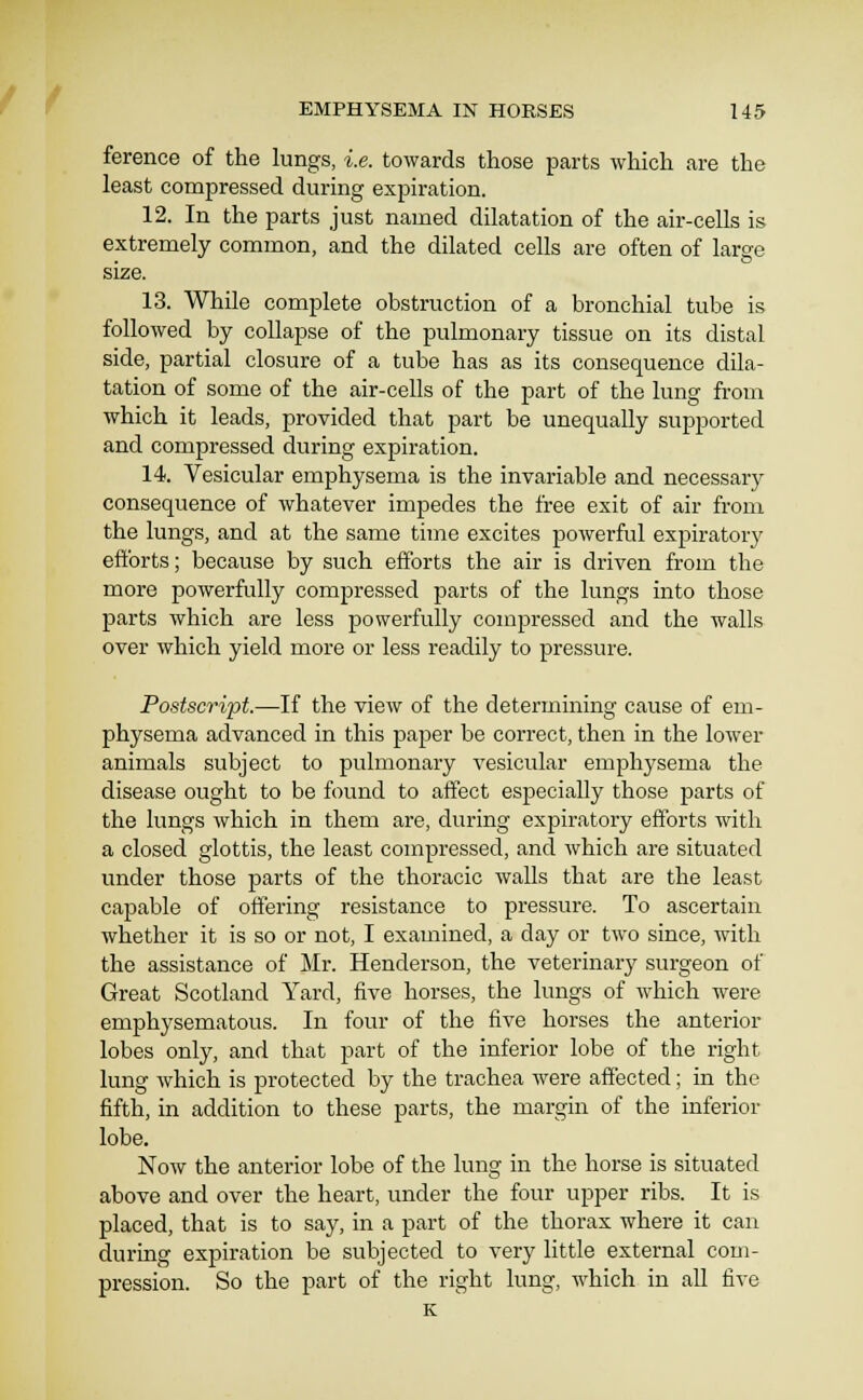 ference of the lungs, i.e. towards those parts which are the least compressed during expiration. 12. In the parts just named dilatation of the air-cells is extremely common, and the dilated cells are often of large size. 13. While complete obstruction of a bronchial tube is followed by collapse of the pulmonary tissue on its distal side, partial closure of a tube has as its consequence dila- tation of some of the air-cells of the part of the lung from which it leads, provided that part be unequally supported and compressed during expiration. 14. Vesicular emphysema is the invariable and necessary consequence of whatever impedes the free exit of air from the lungs, and at the same time excites powerful expiratorj^ efforts; because by such efforts the air is driven from the more powerfully compressed parts of the lungs into those parts which are less powerfully compressed and the walls over which yield more or less readily to pressure. Postscript.—If the view of the determining cause of em- physema advanced in this paper be correct, then in the lower animals subject to pulmonary vesicular emphysema the disease ought to be found to affect especially those parts of the lungs which in them are, during expiratory efforts with a closed glottis, the least compressed, and which are situated under those parts of the thoracic walls that are the least capable of offering resistance to pressure. To ascertain whether it is so or not, I examined, a day or two since, with the assistance of Mr. Henderson, the veterinary surgeon of Great Scotland Yard, five horses, the lungs of which were emphysematous. In four of the five horses the anterior lobes only, and that part of the inferior lobe of the right lung which is protected by the trachea were affected; in the fifth, in addition to these parts, the margin of the inferior lobe. Now the anterior lobe of the lung in the horse is situated above and over the heart, under the four upper ribs. It is placed, that is to say, in a part of the thorax where it can during expiration be subjected to very little external com- pression. So the part of the right lung, which in aU five K
