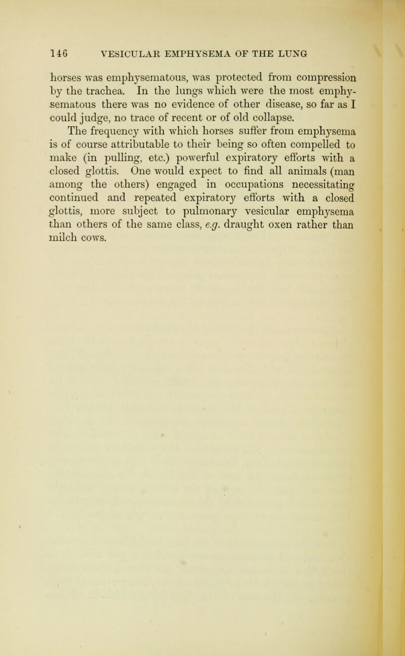 horses was emphysematous, was protected from compression by the trachea. In the lungs which were the most emjjhy- sematous there was no evidence of other disease, so far as I could judge, no trace of recent or of old collapse. The frequency with which horses suffer from emphysema is of course attributable to their being so often compelled to make (in puUing, etc.) powerful expiratory eilbrts with a closed glottis. One would expect to find all animals (man among the others) engaged in occujiations necessitating continued and repeated expiratory efforts with a closed glottis, more subject to pulmonary vesicular emphj^sema than others of the same class, e.g. draught oxen rather than mUch cows.