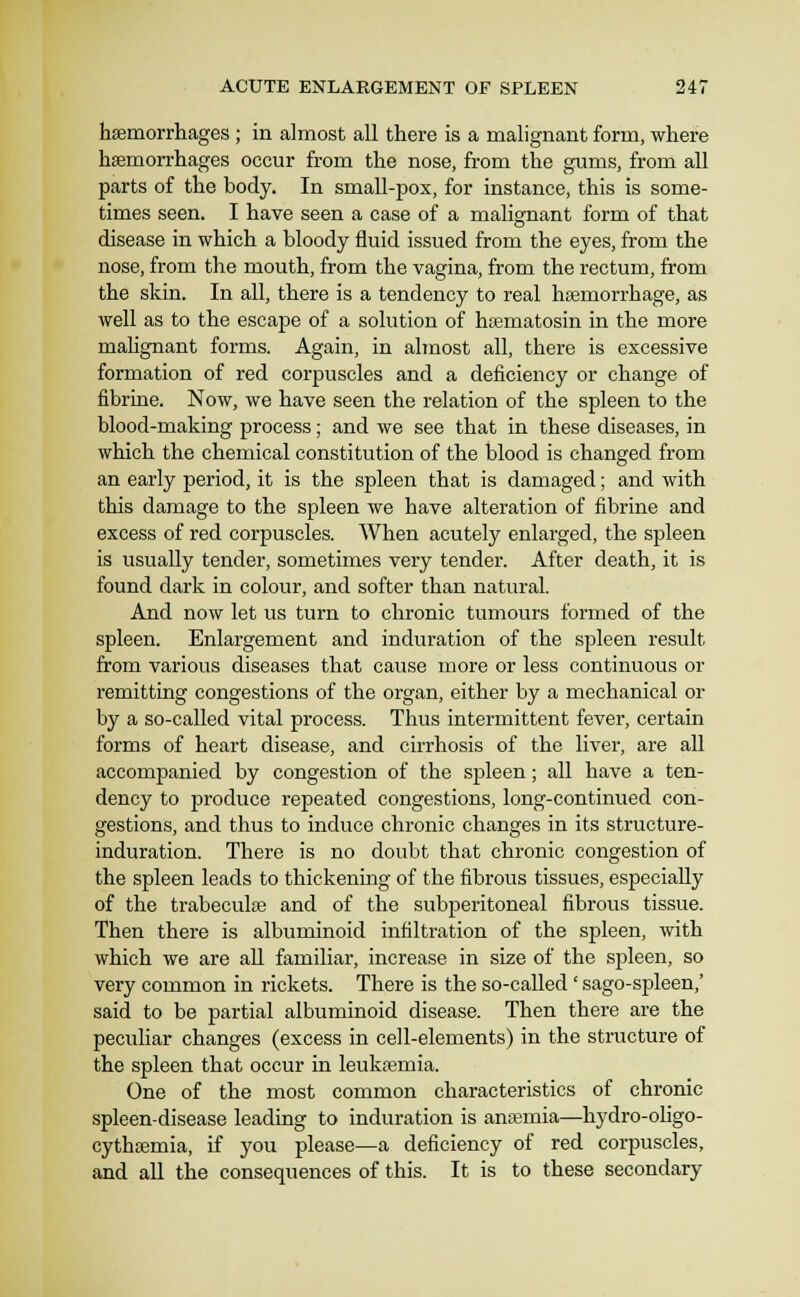 haemorrhages ; in almost all there is a malignant form, where hsemorrhages occur from the nose, from the gums, from all parts of the body. In small-pox, for instance, this is some- times seen. I have seen a case of a malignant form of that disease in which a bloody fluid issued from the eyes, from the nose, from the mouth, from the vagina, from the rectum, from the skin. In all, there is a tendency to real haemorrhage, as well as to the escape of a solution of hfematosin in the more malignant forms. Again, in almost all, there is excessive formation of red corpuscles and a deficiency or change of fibrine. Now, we have seen the relation of the spleen to the blood-making process; and we see that in these diseases, in which the chemical constitution of the blood is changed from an early period, it is the spleen that is damaged; and with this damage to the spleen we have alteration of fibrine and excess of red corpuscles. When acutely enlarged, the spleen is usually tender, sometimes very tender. After death, it is found dark in colour, and softer than natural. And now let us turn to chronic tumours formed of the spleen. Enlargement and induration of the spleen result from various diseases that cause more or less continuous or remitting congestions of the organ, either by a mechanical or by a so-called vital process. Thus intermittent fever, certain forms of heart disease, and cirrhosis of the liver, are all accompanied by congestion of the spleen; all have a ten- dency to produce repeated congestions, long-continued con- gestions, and thus to induce chronic changes in its structure- induration. There is no doubt that chronic congestion of the spleen leads to thickening of the fibrous tissues, especially of the trabeculfe and of the subperitoneal fibrous tissue. Then there is albuminoid infiltration of the spleen, with which we are all familiar, increase in size of the spleen, so very common in rickets. There is the so-called' sago-spleen,' said to be partial albuminoid disease. Then there are the peculiar changes (excess in cell-elements) in the structure of the spleen that occur in leuktemia. One of the most common characteristics of chronic spleen-disease leading to induration is anaemia—hydro-ohgo- cythsemia, if you please—a deficiency of red corpuscles, and all the consequences of this. It is to these secondary