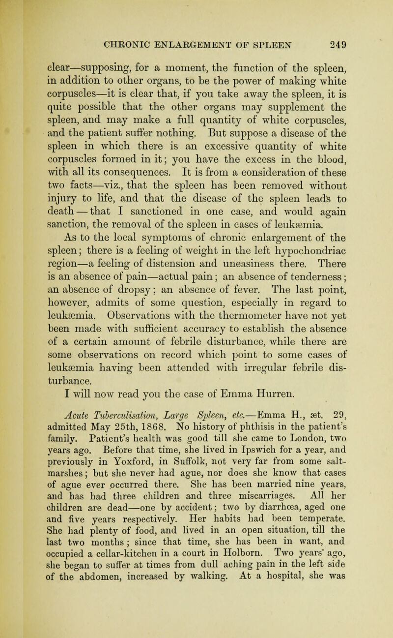 clear—supposing, for a moment, the function of the spleen, in addition to other organs, to be the power of making white corpuscles—it is clear that, if you take away the spleen, it is quite possible that the other organs may supplement the spleen, and may make a full quantity of white corpuscles, and the patient suffer nothing. But suppose a disease of the spleen in which there is an excessive quantity of white corpuscles formed in it; you have the excess in the blood, with all its consequences. It is from a consideration of these two facts—viz., that the spleen has been removed without injury to life, and that the disease of the spleen lead's to death — that I sanctioned in one case, and would again sanction, the removal of the spleen in cases of leukaemia. As to the local symptoms of chronic enlargement of the spleen; there is a feeling of weight in the left hypochondriac region—a feeling of distension and uneasiness there. There is an absence of pain—actual pain; an absence of tenderness; an absence of dropsy; an absence of fever. The last point, however, admits of some question, especially in regard to leukaemia. Observations with the thermometer have not yet been made with sufficient accuracy to establish the absence of a certain amount of febrile disturbance, while there are some observations on record which jDoint to some cases of leukeemia having been attended with irregular febrile dis- turbance. I will now read you the case of Emma Hurren. Acute TtiberculisaUon, Large Sjjieen, etc.—Emma H., set. 29, admitted May 25th, 1868. No history of phthisis in the patient's family. Patient's health was good till she came to London, two years ago. Before that time, she lived in Ipswich for a year, and previously in Yoxford, in Suffolk, not very far from some salt- marshes ; but she never had ague, nor does she know that cases of ague ever occurred there. She has been married nine years, and has had three children and three miscarriages. All her children are dead—one by accident; two by diarrhoea, aged one and five years respectively. Her habits had been temperate. She had plenty of food, and lived in an open situation, till the last two months; since that time, she has been in want, and occupied a cellar-kitchen in a court in Holborn. Two years' ago, she began to suffer at times from dull aching pain in the left side of the abdomen, increased by walking. At a hospital, she was