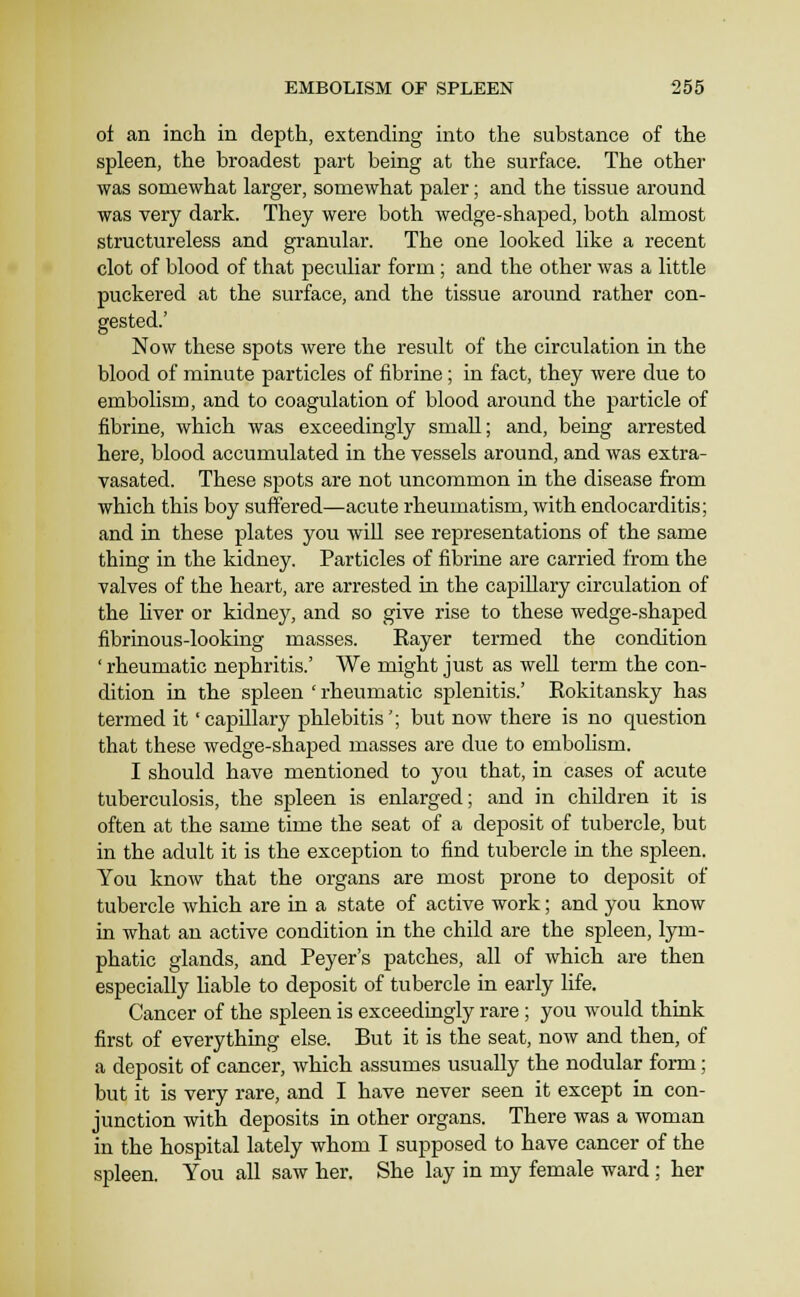 of an inch in depth, extending into the substance of the spleen, the broadest part being at the surface. The other was somewhat larger, somewhat paler; and the tissue around was very dark. They were both wedge-shaped, both almost structureless and granular. The one looked like a recent clot of blood of that peculiar form; and the other was a little puckered at the surface, and the tissue around rather con- gested.' Now these spots were the result of the circulation in the blood of minute particles of fibrine; in fact, they were due to embolism, and to coagulation of blood around the particle of fibrine, which was exceedingly small; and, being arrested here, blood accumulated in the vessels around, and was extra- vasated. These spots are not uncommon in the disease from which this boy suffered—acute rheumatism, with endocarditis; and in these plates you will see representations of the same thing in the kidney. Particles of fibrine are carried from the valves of the heart, are arrested in the capillary circulation of the Hver or kidney, and so give rise to these wedge-shaped fibrinous-looking masses. Rayer termed the condition ' rheumatic nephritis.' We might just as well term the con- dition in the spleen ' rheumatic splenitis.' Rokitansky has termed it 'capillary phlebitis'; but now there is no question that these wedge-shaped masses are due to embohsm. I should have mentioned to you that, in cases of acute tuberculosis, the spleen is enlarged; and in children it is often at the same time the seat of a deposit of tubercle, but in the adult it is the exception to find tubercle in the spleen. You know that the organs are most prone to deposit of tubercle which are in a state of active work; and you know in what an active condition in the child are the spleen, lym- phatic glands, and Peyer's patches, all of which are then especially liable to deposit of tubercle in early life. Cancer of the spleen is exceedingly rare; you would think first of everything else. But it is the seat, now and then, of a deposit of cancer, which assumes usually the nodular form; but it is very rare, and I have never seen it except in con- junction with deposits in other organs. There was a woman in the hospital lately whom I supposed to have cancer of the spleen. You all saw her. She lay in my female ward ; her