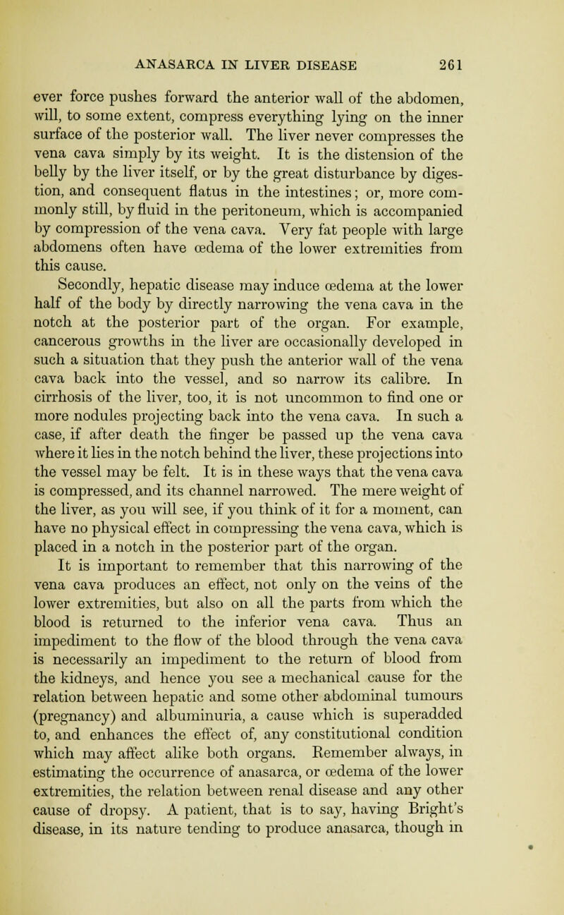 ever force pushes forward the anterior wall of the abdomen, will, to some extent, compress everything lying on the inner surface of the posterior wall. The liver never compresses the vena cava simply by its weight. It is the distension of the belly by the liver itself, or by the great disturbance by diges- tion, and consequent flatus in the intestines; or, more com- monly still, by fluid in the peritoneum, which is accompanied by compression of the vena cava. Very fat people with large abdomens often have oedema of the lower extremities from this cause. Secondly, hepatic disease may induce cedema at the lower half of the body by directly narrowing the vena cava in the notch at the posterior part of the organ. For example, cancerous growths in the liver are occasionally developed in such a situation that they push the anterior wall of the vena cava back into the vessel, and so narrow its calibre. In cirrhosis of the liver, too, it is not uncommon to find one or more nodules projecting back into the vena cava. In such a case, if after death the finger be passed up the vena cava where it hes in the notch behind the liver, these projections into the vessel may be felt. It is in these ways that the vena cava is compressed, and its channel narrowed. The mere weight of the liver, as you will see, if you think of it for a moment, can have no physical effect in compressing the vena cava, which is placed in a notch in the posterior part of the organ. It is important to remember that this narrowing of the vena cava produces an effect, not only on the veins of the lower extremities, but also on all the parts from which the blood is returned to the inferior vena cava. Thus an impediment to the flow of the blood through the vena cava is necessarily an impediment to the return of blood from the kidneys, and hence you see a mechanical cause for the relation between hepatic and some other abdominal tumours (pregnancy) and albuminuria, a cause which is superadded to, and enhances the effect of, any constitutional condition which may affect alike both organs. Remember always, in estimating the occurrence of anasarca, or csdema of the lower extremities, the relation between renal disease and any other cause of dropsy. A patient, that is to say, having Bright's disease, in its nature tending to produce anasarca, though in