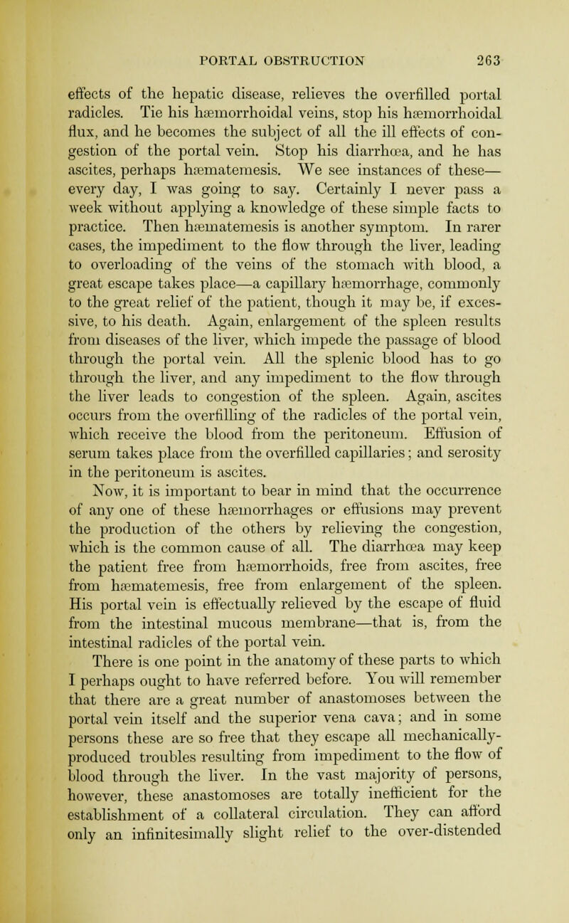 effects of the hepatic disease, relieves the overfilled portal radicles. Tie his hasinorrhoidal veins, stop his hemorrhoidal flux, and he becomes the subject of all the ill effects of con- gestion of the portal vein. Stop his diarrhoea, and he has ascites, perhaps htemateraesis. We see instances of these— every day, I was going to say. Certainly I never pass a week without applying a knowledge of these simple facts to practice. Then hajmatemesis is another symptom. In rarer cases, the impediment to the flow through the liver, leading to overloading of the veins of the stomach with blood, a great escape takes place—a capillary hemorrhage, commonly to the great relief of the patient, though it may be, if exces- sive, to his death. Again, enlargement of the spleen results from diseases of the liver, which impede the j^assage of blood through the portal vein. All the splenic blood has to go through the liver, and any impediment to the flow through the liver leads to congestion of the spleen. Again, ascites occurs from the overfilling of the radicles of the portal vein, which receive the blood from the peritoneum. Effusion of serum takes place from the overfilled capillaries; and serosity in the peritoneum is ascites. Now, it is important to bear in mind that the occurrence of any one of these haemorrhages or effusions may prevent the production of the others by relieving the congestion, which is the common cause of all. The diarrhoea may keep the patient free from hasmorrhoids, free from ascites, free from hematemesis, free from enlargement of the spleen. His portal vein is effectually relieved by the escape of fluid from the intestinal mucous membrane—that is, from the intestinal radicles of the portal vein. There is one point in the anatomy of these parts to which I perhaps ought to have referred before. You will remember that there are a great number of anastomoses between the portal vein itself and the superior vena cava; and in some persons these are so free that they escape all mechanically- produced troubles resulting from impediment to the flow of blood through the liver. In the vast ma;jority of persons, however, these anastomoses are totally ineflicient for the establishment of a collateral circulation. They can afford only an infinitesimally slight relief to the over-distended