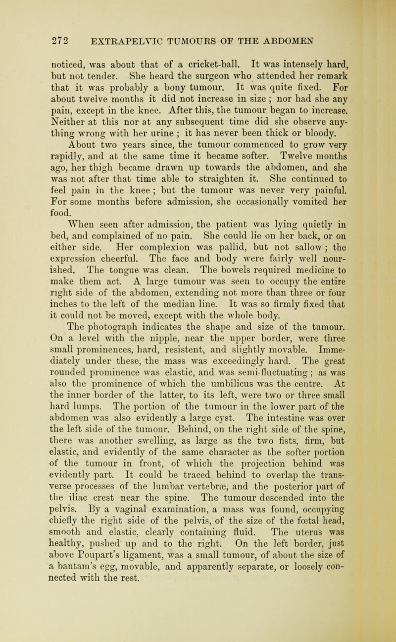 noticed, was about that of a cricket-ball. It was intensely hard, but not tender. She heard the surgeon who attended her remark that it was probably a bony tumour. It was quite fixed. For about twelve months it did not increase in size ; nor had she any pain, except in the knee. After this, the tumour began to increase. Neither at this nor at any subsequent time did she observe any- thing wrong with her urine ; it has never been thick or bloody. About two years since, the tumour commenced to grow very rapidly, and at the same time it became softer. Twelve months ago, her thigh became drawn up towards the abdomen, and she was not after that time able to straighten it. She continued to feel pain in the knee ; but the tumour was never very painful. For some months before admission, she occasionally vomited her food. When seen after admission, the patient was lying quietly in bed, and complained of no pain. She could lie on her back, or on either side. Her complexion was pallid, but not sallow ; the expression cheerful. The face and body were fairly well nour- ished. The tongue was clean. The bowels required medicine to make them act. A large tumour was seeu to occupy the entire right side of the abdomen, extending not more than three or four inches to the left of the median line. It was so firmly fixed that it could not be moved, except with the whole body. The pliotograph indicates the shape and size of the tumour. On a level with the nipple, near the upper border, were three small prominences, hard, resistent, and slightly movable. Imme- diately under these, the mass was exceedingly hard. The great rounded prominence was elastic, and was semi-fluctuating; as was also the prominence of which the umbilicus was the centre. At the inner border of the latter, to its left, were two or three small hard lumps. The portion of the tumour in the lower part of the abdomen was also evidently a large cyst. The intestine was over the left side of the tumour. Behind, on the right side of the spine, there was atiother swelling, as large as the two fists, firm, but elastic, and evidently of the same character as the softer portion of the tumour in front, of which the projection behind was evidently part. It could be traced behind to overlap the trans- verse processes of the lumbar vertebrae, and the posterior part of the iliac crest near the spine. The tumour descended into the pelvis. By a vaginal examination, a mass was found, occupying chiefly the right side of the pelvis, of the size of the foetal head, smooth and elastic, clearly containing fluid. The uterus was healthy, pushed up and to the right. On the left border, just above Poupart's ligament, was a small tumour, of about the size of a bantam's egg, movable, and apparently separate, or loosely con- nected with the rest.