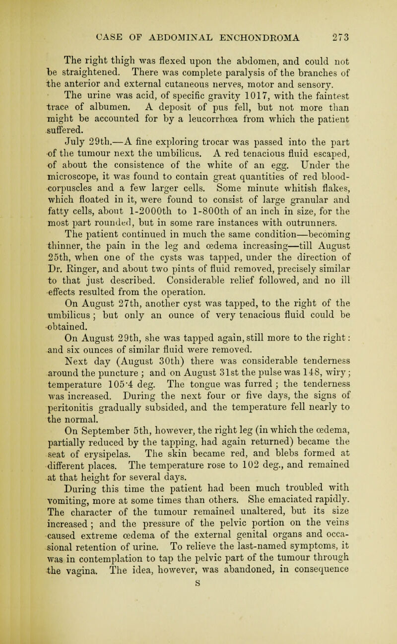 The right thigh was flexed upon the abdomen, and could not be straightened. There was complete paralysis of the branches of the anterior and external cutaneous nerves, motor and sensory. The urine was acid, of specific gravity 1017, with the faintest trace of albumen. A deposit of pus fell, but not more than might be accounted for by a leucorrhoea from which the patient suffered. July 29th.—A fine exploring trocar was passed into the part ■of the tumour next the umbilicus. A red tenacious fluid escaped, of about the consistence of the white of an egg. Under the microscope, it was found to contain great quantities of red blood- corpuscles and a few larger cells. Some minute whitish flakes, which floated in it, were found to consist of large granular and fatty cells, about l-2000th to 1-800th of an inch in size, for the most piart rounded, but in some rare instances with outrunners. The patient continued in much the same condition—becoming thinner, the pain in the leg and oedema increasing—till August 25th, when one of the cysts was tapped, under the direction of Dr. Ringer, and about two pints of fluid removed, precisely similar to that just described. Considerable relief followed, and no ill effects resulted from the operation. On August 27th, another cyst was tapped, to the right of the umbilicus ; but only an ounce of very tenacious fluid could be •obtained. On August 29th, she was tapped again, still more to the right: and six ounces of similar fluid were removed. Next day (August 30th) there was considerable tenderness around the puncture ; and on August 31st the pulse was 1-lS, wiry; temperature 1054 deg. The tongue was furred ; the tenderness was increased. During the next four or five days, the signs of peritonitis gradually subsided, and the temperature fell nearly to the normal. On September 5th, however, the right leg (in which the cedema, partially reduced by the tapping, had again returned) became the seat of erysipelas. The skin became red, and blebs formed at different places. The temperature rose to 102 deg., and remained at that height for several days. During this time the patient had been much troubled with vomiting, more at some times than others. She emaciated rapidly. The character of the tumour remained unaltered, but its size increased ; and the pressure of the pelvic portion on the veins caused extreme cedema of the external genital organs and occa- sional retention of urine. To relieve the last-named symptoms, it was in contemplation to tap the pelvic part of the tumour through the vagina. The idea, however, was abandoned, in consequence S