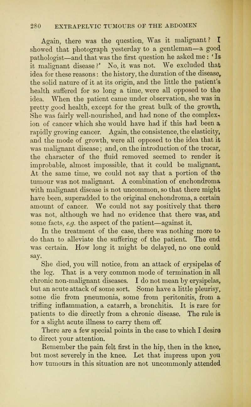 Again, there was the question, Was it malignant? I showed that photograph yesterday to a gentleman—a good pathologist—and that was the first question he asked me : 'Is it malignant disease?' No, it was not. We excluded that idea for these reasons: the history, the duration of the disease, the solid nature of it at its origin, and the little the patient's health suffered for so long a time, were all opposed to the idea. When the patient came under observation, she was in pretty good health, except for the great bulk of the growth. She was fairly well-nourished, and had none of the complex^ ion of cancer which she would have had if this had been a rapidly gi'owing cancer. Again, the consistence, the elasticity, and the mode of growth, were all ojDposed to the idea that it was malignant disease; and, on the introduction of the trocar, the character of the fluid removed seemed to render it improbable, almost impossible, that it could be malignant. At the same time, we could not say that a portion of the tumour was not malignant. A combination of enchondroma with malignant disease is not uncommon, so that there might have been, superadded to the original enchondroma, a certain amount of cancer. We could not say positively that there was not, although we had no evidence that there was, and some facts, e.g. the aspect of the patient—against it. In the treatment of the case, there was nothing more to do than to alleviate the suffering of the patient. The end was certain. How long it might be delayed, no one could say. She died, you will notice, from an attack of erysipelas of the leg. That is a very common mode of termination in all chronic non-malignant diseases. I do not mean by erysipelas, but an acute attack of some sort. Some have a little pleurisy, some die from pneumonia, some from peritonitis, from a trifling inflammation, a catarrh, a bronchitis. It is rare for patients to die directly from a chronic disease. The rule is for a slight acute ilhiess to carry them off There are a few special points in the case to which I desira to direct your attention. Kemember the pain felt first in the hip, then in the knee, but most severely in the knee. Let that impress upon you how tumours in this situation are not uncommonly attended