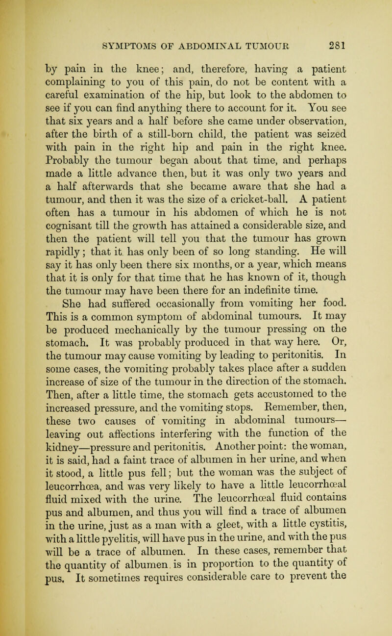 by pain in the knee; and, therefore, having a patient complaining to you of this pain, do not be content with a careful examination of the hip, but look to the abdomen to see if you can find anything there to account for it. You see that six years and a half before she came under observation, after the birth of a still-born child, the patient was seized with pain in the right hip and pain in the right knee. Probably the tumour began about that time, and perhaps made a little advance then, but it was only two years and a half afterwards that she became aware that she had a tumour, and then it was the size of a cricket-ball. A patient often has a tumour in his abdomen of which he is not cognisant till the growth has attained a considerable size, and then the patient will tell you that the tumour has grown rapidly; that it has only been of so long standing. He will say it has only been there six months, or a year, which means that it is only for that time that he has known of it, though the tumour may have been there for an indefinite time. She had suffered occasionally from vomiting her food. This is a common symptom of abdominal tumours. It may be produced mechanically by the tumour pressing on the stomach. It was probably produced in that way here. Or, the tumour may cause vomiting by leading to peritonitis. In some cases, the vomiting probably takes place after a sudden increase of size of the tumour in the direction of the stomach. Then, after a little time, the stomach gets accustomed to the increased pressure, and the vomiting stops. Kemember, then, these two causes of vomiting in abdominal tumours— leaving out affections interfering with the function of the kidney—pressure and peritonitis. Another point: the woman, it is said, had a faint trace of albumen in her urine, and when it stood, a little pus fell; but the woman was the subject of leucorrhcea, and was very hkely to have a httle leucorrho-al fluid mixed with the urine. The leucorrhoeal fluid contains pus and albumen, and thus you will find a trace of albumen in the urine, just as a man with a gleet, with a httle cystitis, with a little pyelitis, will have pus in the urine, and with the pus will be a trace of albumen. In these cases, remember that the quantity of albumen is in proportion to the quantity of pus. It sometimes requires considerable care to prevent the