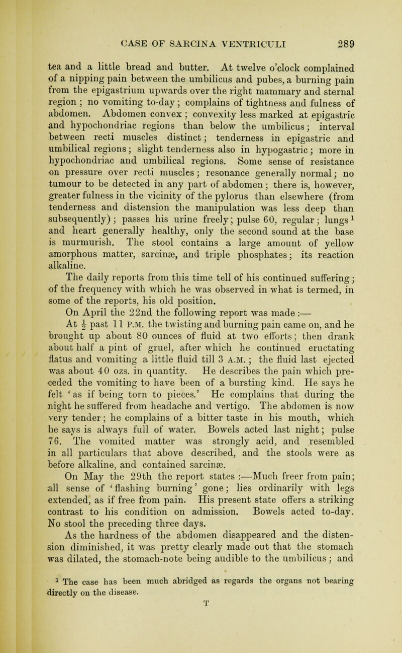 tea and a little bread and butter. At twelve o'clock complained of a nipping pain between the umbilicus and pubes, a burning pain from the epigastrium upwards over the right mammary and sternal region ; no vomiting to-day; complains of tightness and fulness of abdomen. Abdomen convex ; convexity less marked at epigastric and hypochondriac regions than below the umbilicus; interval between recti muscles distinct; tenderness in epigastric and umbilical regions; slight tenderness also in hypogastric; more in hypochondriac and umbilical regions. Some sense of resistance on pressure over recti muscles ; resonance generally normal; no tumour to be detected in any part of abdomen ; there is, however, greater fulness in the vicinity of the pylorus than elsewhere (from tenderness and distension the manipulation was less deep than subsequently); passes his urine freely; pulse 60, regular; lungs ^ and heart generally healthy, only the second sound at the base is murmurish. The stool contains a large amount of yellow amorphous matter, sarcina3, and triple phosphates; its reaction alkaline. The daily reports from this time tell of his continued suffering; of the frequency with which he was observed in what is termed, in some of the reports, his old position. On April the 22nd the following report was made:— At h past 11 P.M. the twisting and burning pain came on, and he brought up about 80 ounces of fluid at two efforts; then drank about half a pint of gruel, after which he continued eructating flatus and vomiting a little fluid till 3 a.m. ; the fluid last ejected was about 40 ozs. in quantity. He describes the pain which pre- ceded the vomiting to have been of a bursting kind. He says he felt 'as if being torn to pieces.' He complains that during the night he suffered from headache and vertigo. The abdomen is now very tender; he complains of a bitter taste in his mouth, which he says is always full of water. Bowels acted last night; pulse 76. The vomited matter was strongly acid, and resembled in all particulars that above described, and the stools were as before alkaline, and contained sarcinse. On May the 29th the report states :—Much freer from pain; all sense of ' flashing burning' gone; lies ordinarily with legs extended, as if free from pain. His present state offers a striking contrast to his condition on admission. Bowels acted to-day. No stool the preceding three days. As the hardness of the abdomen disappeared and the disten- sion diminished, it was pretty clearly made out that the stomach was dilated, the stomach-note being audible to the umbilicus; and ^ The case has been much abridged as regards the organs not bearing directly on the disease. T