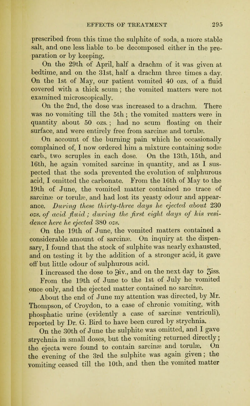 prescribed from this time the sulphite of soda, a more stable salt, and one less liable to be decomposed either in the pre- paration or by keeping. On the 29th of April, half a drachm of it was given at bedtime, and on the 31st, half a drachm three times a day. On the 1st of May, our patient vomited 40 ozs. of a fluid covered with a thick scum; the vomited matters were not examined microscopically. On the 2nd, the dose was increased to a drachm. There was no vomiting till the 5th; the vomited matters were in quantity about 50 ozs.; had no scum floating on their surface, and were entirely free from sarciniB and torulse. On account of the burning pain which he occasionally complained of, I now ordered him a mixture containmg sodfe carb., two scruples in each dose. On the 13th, 15th, and 16th, he again vomited sarcinaj in quantity, and as I sus- pected that the soda prevented the evolution of sulphurous acid, I omitted the carbonate. From the 16th of May to the 19th of June, the vomited matter contained no trace of sarcinse or torulpe, and had lost its yeasty odour and appear- ance. During these thirty-three days he ejected about 230 ozs. of acid fluid; during the first eight days of his resi- dence here he ejected 380 ozs. On the 19th of June, the vomited matters contained a considerable amount of sarcinas. On inquiry at the dispen- sary, I found that the stock of sulphite was nearly exhausted, and on testing it by the addition of a stronger acid, it gave off but little odour of sulphurous acid. I increased the dose to 9iv., and on the next day to 3iss. From the 19th of June to the 1st of July he vomited once only, and the ejected matter contained no sarcina3. About the end of June my attention was directed, by Mr. Thompson, of Croydon, to a case of chronic vomiting, with phosphatic urine (evidently a case of sarcinje ventriculi), reported by Dr. G. Bird to have been cured by strychnia. On the 30th of June the sulphite was omitted, and I gave strychnia in small doses, but the vomiting returned directly; the ejecta were found to contain sarcinas and torulte. On the evening of the 3rd the sulphite was again given; the vomiting ceased till the 10th, and then the vomited matter