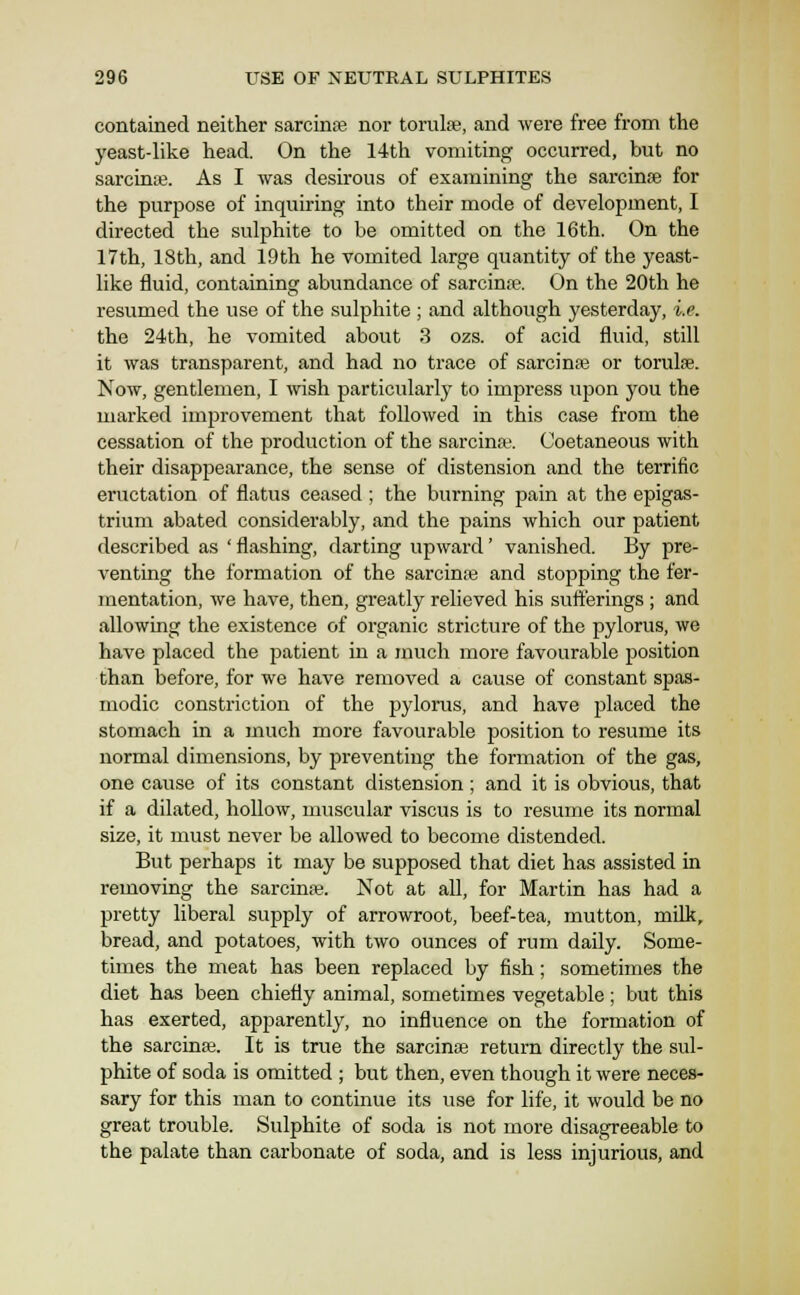 contained neither sarcinas nor tornlse, and were free from the yeast-like head. On the 14th vomiting occurred, but no sarciniB. As I was desirous of examining the sarcinse for the purpose of inquiring into their mode of development, I directed the sulphite to be omitted on the 16th. On the 17th, 18th, and 19 th he vomited large quantity of the yeast- like fluid, containing abundance of sarcinse. On the 20th he resumed the use of the sulphite ; and although yesterday, i.e. the 24th, he vomited about 3 ozs. of acid fluid, still it was transparent, and had no trace of sarcinaj or torulae. Now, gentlemen, I wish particularly to impress upon you the marked improvement that followed in this case from the cessation of the production of the sarcina-. Coetaneous with their disappearance, the sense of distension and the terrific eructation of flatus ceased ; the burning pain at the epigas- trium abated considerably, and the pains which our patient described as 'flashing, darting upward' vanished. By pre- venting the formation of the sarcinae and stopping the fer- mentation, we have, then, greatly relieved his sufferings ; and allowing the existence of organic stricture of the pylorus, we have placed the patient in a much more favourable position than before, for we have removed a cause of constant spas- modic constriction of the pylorus, and have placed the stomach in a much more favourable position to resume its normal dimensions, by preventing the formation of the gas, one cause of its constant distension ; and it is obvious, that if a dilated, hollow, muscular viscus is to resume its normal size, it must never be allowed to become distended. But perhaps it may be supposed that diet has assisted in removing the sarcinse. Not at all, for Martin has had a pretty liberal supply of arrowroot, beef-tea, mutton, milk, bread, and potatoes, with two ounces of rum daily. Some- times the meat has been replaced by fish; sometimes the diet has been chiefly animal, sometimes vegetable; but this has exerted, apparently, no influence on the formation of the sarcinse. It is true the sarcinse return directly the sul- phite of soda is omitted ; but then, even though it were neces- sary for this man to continue its use for life, it would be no great trouble. Sulphite of soda is not more disagreeable to the palate than carbonate of soda, and is less injurious, and