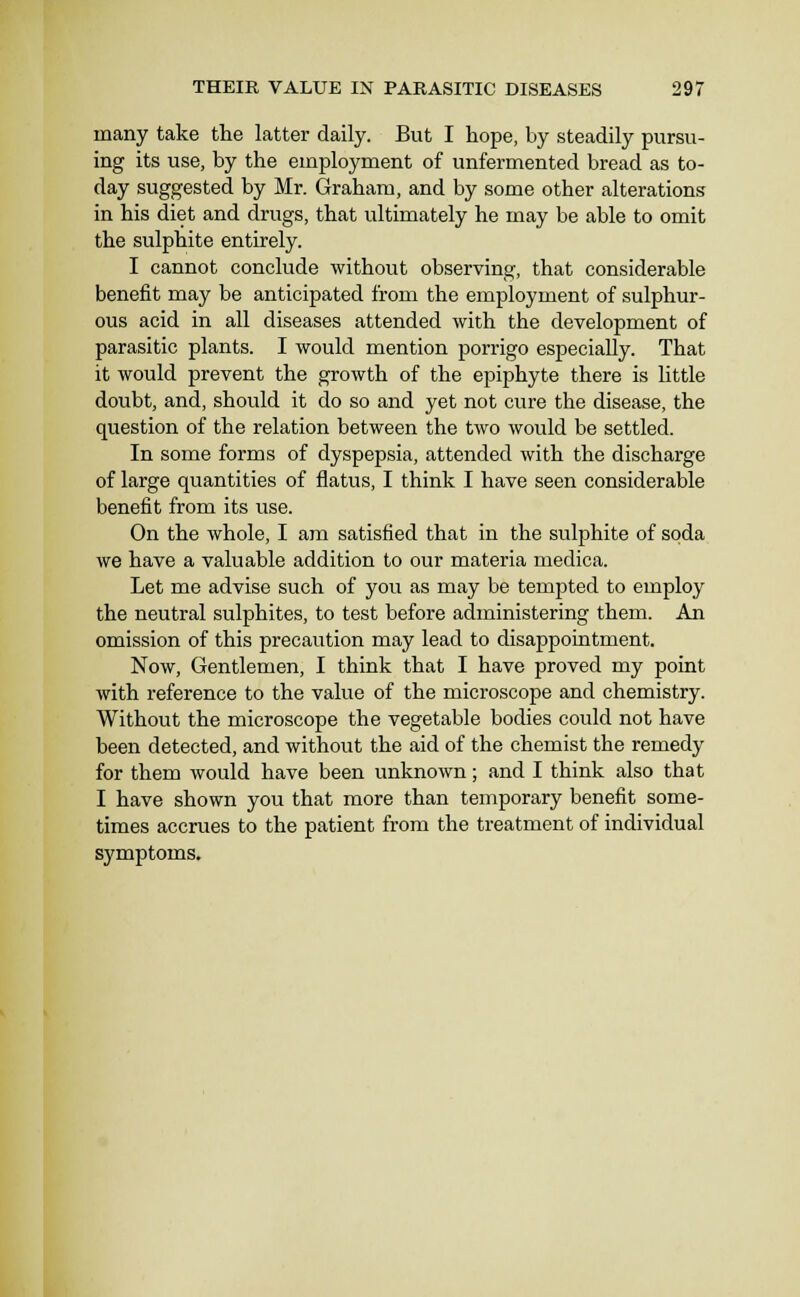 many take the latter daily. But I hope, by steadily pursu- ing its use, by the employment of unfermented bread as to- day suggested by Mr. Graham, and by some other alterations in his diet and drugs, that ultimately he may be able to omit the sulphite entirely. I cannot conclude without observing, that considerable benefit may be anticipated from the employment of sulphur- ous acid in all diseases attended with the development of parasitic plants. I would mention porrigo especially. That it would prevent the growth of the epiphyte there is little doubt, and, should it do so and yet not cure the disease, the question of the relation between the two would be settled. In some forms of dyspepsia, attended with the discharge of large quantities of flatus, I think I have seen considerable benefit from its use. On the whole, I am satisfied that in the sulphite of soda we have a valuable addition to our materia medica. Let me advise such of you as may be tempted to employ the neutral sulphites, to test before administering them. An omission of this precaution may lead to disappointment. Now, Gentlemen, I think that I have proved my point with reference to the value of the microscope and chemistry. Without the microscope the vegetable bodies could not have been detected, and without the aid of the chemist the remedy for them would have been unknown; and I think also that I have shown you that more than temporary benefit some- times accrues to the patient from the treatment of individual symptoms.