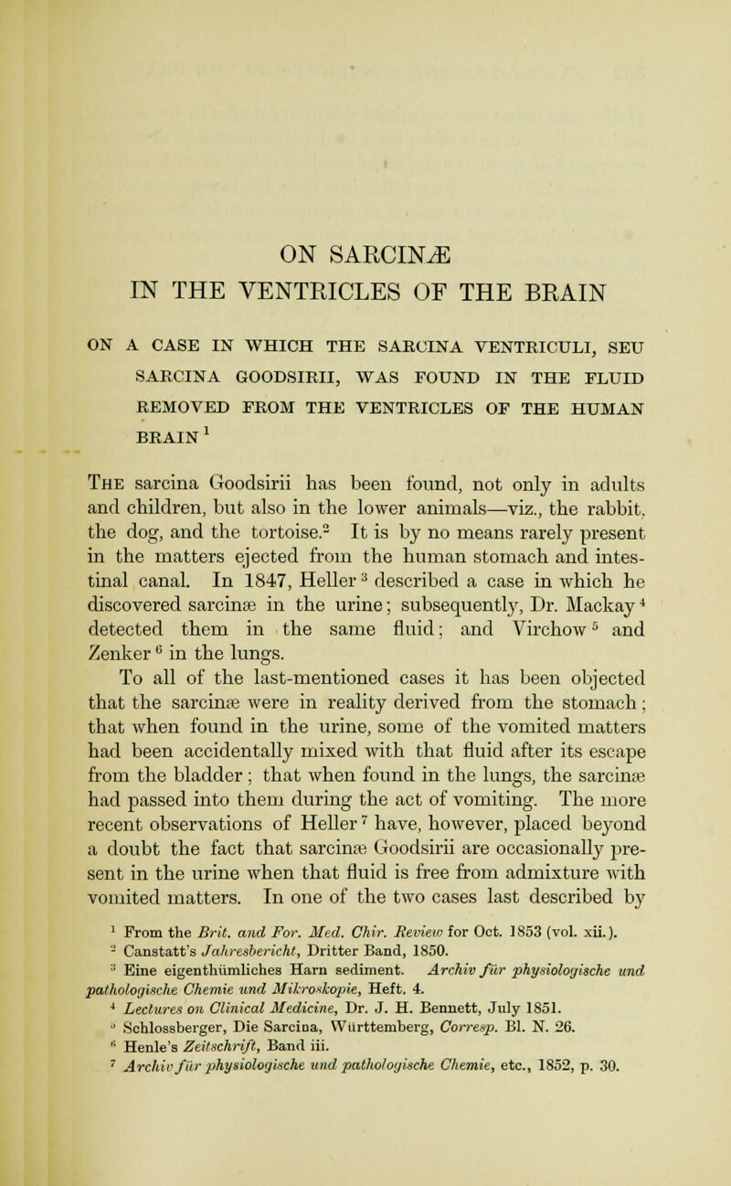 ON SAUCING IN THE VENTEICLES OF THE BRAIN ON A CASE IN WHICH THE SARCINA VENTRICULI, SEU SARCINA GOODSIRII, WAS FOUND IN THE FLUID REMOVED FROM THE VENTRICLES OF THE HUMAN BRAIN ^ The sarcina Goodsirii has been found, not only in adults and children, but also in the lower animals—viz., the rabbit, the dog, and the tortoise. It is by no means rarely present in the matters ejected from the human stomach and intes- tinal canal. In 1847, Heller ^ described a case in which he discovered sarcinee in the urine; subsequently, Dr. Mackay* detected them in the same fluid; and Virchow ^ and Zenker'' in the lungs. To all of the last-mentioned cases it has been objected that the sarcinre were in reality derived from the stomach; that when found in the urine, some of the vomited matters had been accidentally mixed with that fluid after its escape from the bladder ; that when found in the lungs, the sarcinae had passed into them during the act of vomiting. The more recent observations of Heller ^ have, however, placed beyond a doubt the fact that sarcinte Goodsirii are occasionally jJre- sent in the urine when that fluid is free from admixture with vomited matters. In one of the two cases last described by ' From the Brit, and For. Med. Chir. Review for Oct. 1853 (vol. xii.). - Canstatt's Jahresbericht, Dritter Band, 1850. '■' Elne eigenthiimliches Harn sediment. Archiv fur physiologische und pathologiache Chemie und Milcroskopie, Heft. 4. ' Lectures on Clinical Medicine, Dr. J. H. Bennett, July 1851. •■ Schlossberger, Die Sarcina, Wurttemberg, Corresp. Bl. N. 26.  Henle's Zeitschrift, Band iii. ' Archiv/Ur physiologische undpathologische Chemie, etc., 1852, p. 30.