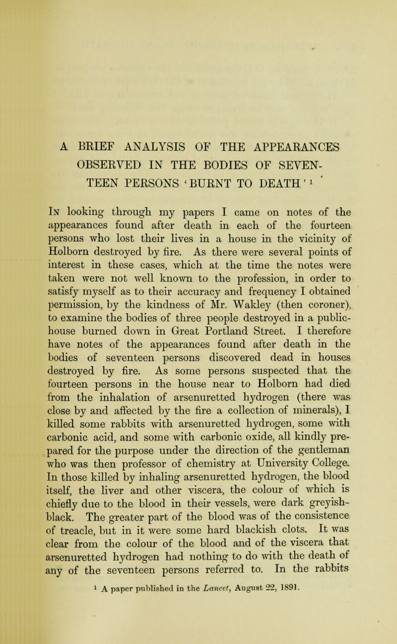 OBSERVED IN THE BODIES OF SEVEN- TEEN PERSONS ' BURNT TO DEATH' i In looking through my papers I came on notes of the appearances found after death in each of the fourteen persons who lost their lives in a house in the vicinity of Holborn destroyed by fire. As there were several points of interest in these cases, which at the time the notes were taken were not well kno\vn to the profession, in order to satisfy myself as to their accuracy and frequency I obtained permission, by the kindness of Mr. Wakley (then coroner), to examine the bodies of three people destroyed in a public- house burned down in Great Portland Street. I therefore have notes of the appearances found after death in the bodies of seventeen persons discovered dead in houses destroyed by fire. As some persons suspected that the fourteen persons in the house near to Holborn had died from the inhalation of arsenuretted hydrogen (there Avas close by and affected by the fire a collection of minerals), I killed some rabbits with arsenuretted hydrogen, some Avith carbonic acid, and some with carbonic oxide, all kindly pre- pared for the purpose under the direction of the gentleman who was then professor of chemistry at University College. In those killed by inhaling arsenuretted hydrogen, the blood itself, the liver and other viscera, the colour of which is chiefly due to the blood in their vessels, Avere dark greyish- black. The greater part of the blood was of the consistence of treacle, but in it Avere some hard blackish clots. It was clear from the colour of the blood and of the viscera that arsenuretted hydrogen had nothing to do Avith the death of any of the seventeen persons referred to. In the rabbits ' A paper published in the Lancet, August 22, 1891.